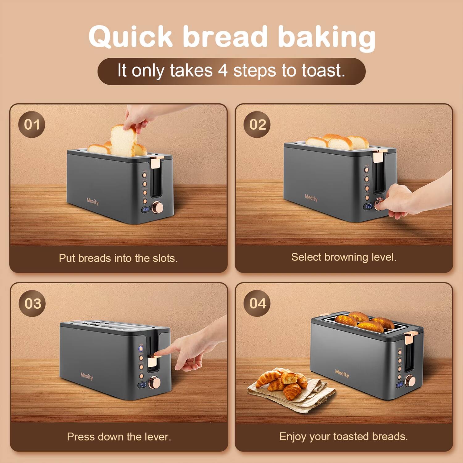 Quick bread baking  
It only takes 4 steps to toast.

01  
Put breads into the slots.

02  
Select browning level.

03  
Press down the lever.

04  
Enjoy your toasted breads.