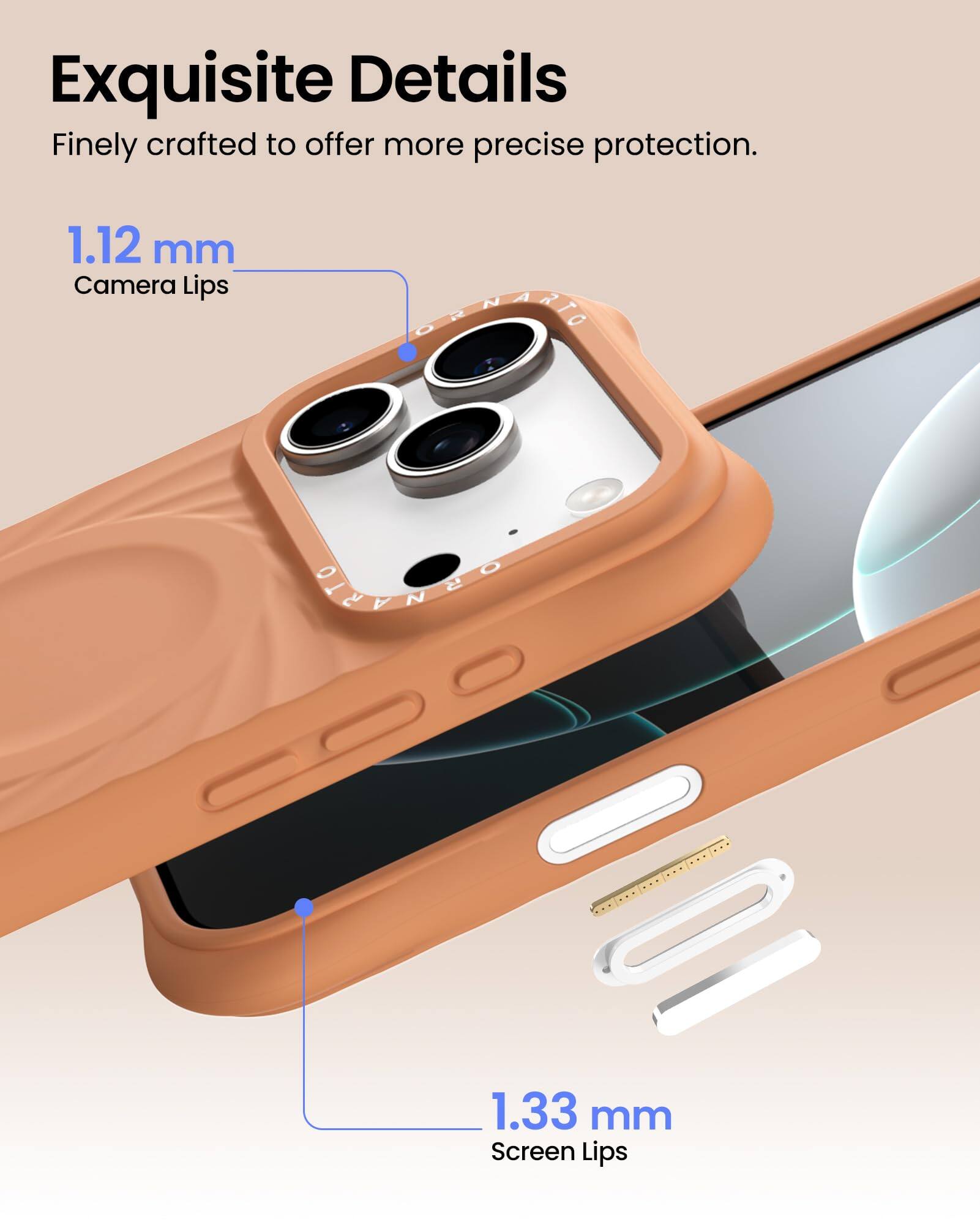 Exquisite Details  
Finely crafted to offer more precise protection.  

1.12 mm  
Camera Lips  

1.33 mm  
Screen Lips