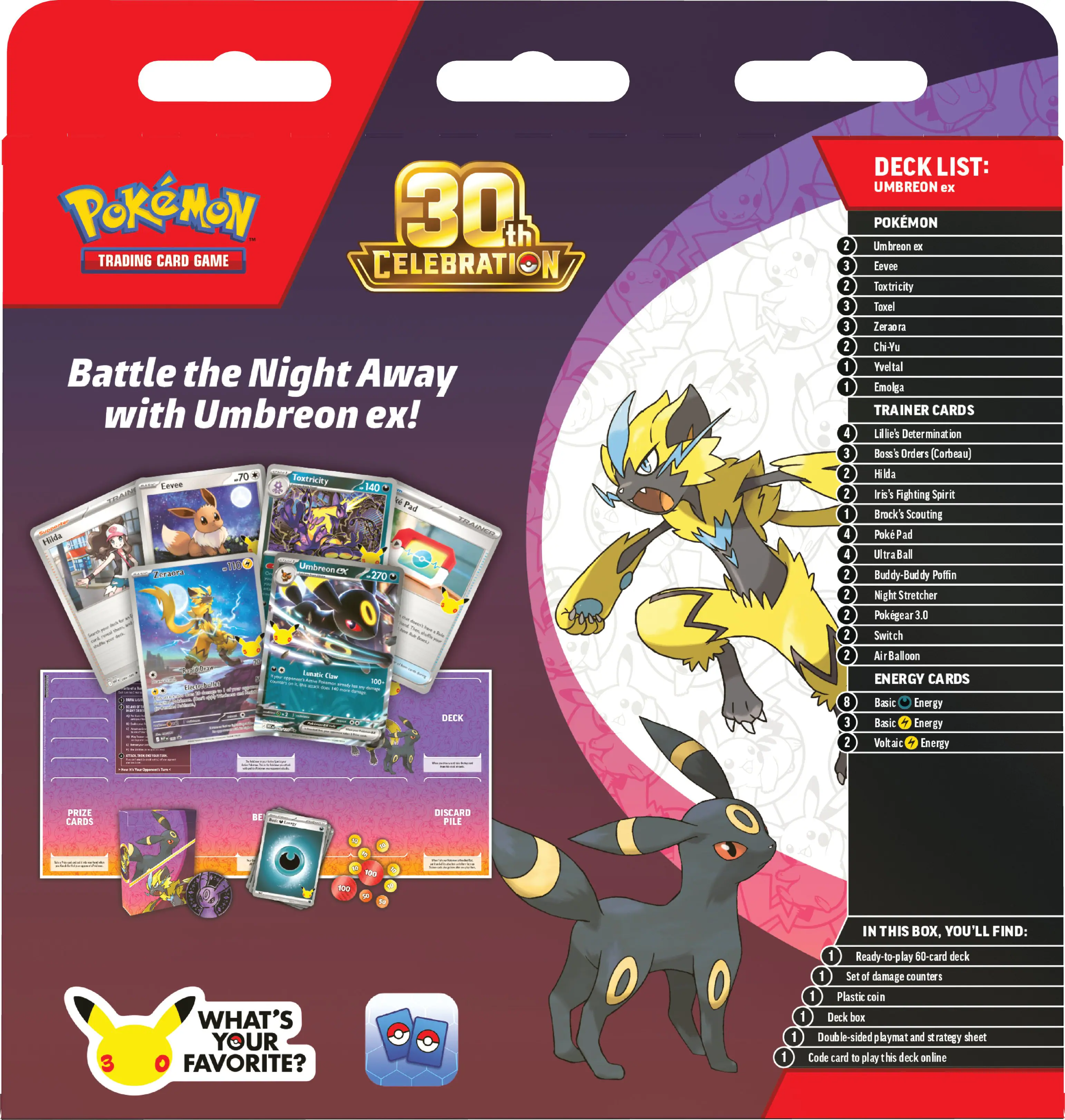 Pokémon 30th Trading Card Game Celebration

Battle the Night Away with Umbreon ex!

DECK LIST: UMBREON ex

POKEMON
- Umbreon ex
- Eevee
- Toxtricity
- Toxel
- Zeraora
- Chi-Yu
- Trevali
- Emolga

TRAINER CARDS
- Like's Determination
- Boss's Orders (Carbunk)
- Mida
- Iri's Fighting Spirit
- Brock's Scouting
- PokePad
- Ultra Ball
- Buddy-Buddy
- Poffin
- Stretcher
- Pokégear
- 30 Switch
- Air Balloon

ENERGY CARDS
- Basic Energy
- Basic Energy
- Voltaic Energy

PRIZE CARDS
- 1

DISCARD PILE

IN THIS BOX, YOU'LL FIND:
- 1 Ready-to-play 50-card deck
- 1 Set of damage counters
- 1 Plastic coin
- 1 Deck box
- 1 Double-sided playmat and strategy sheet
- 1 Code card to play this deck online