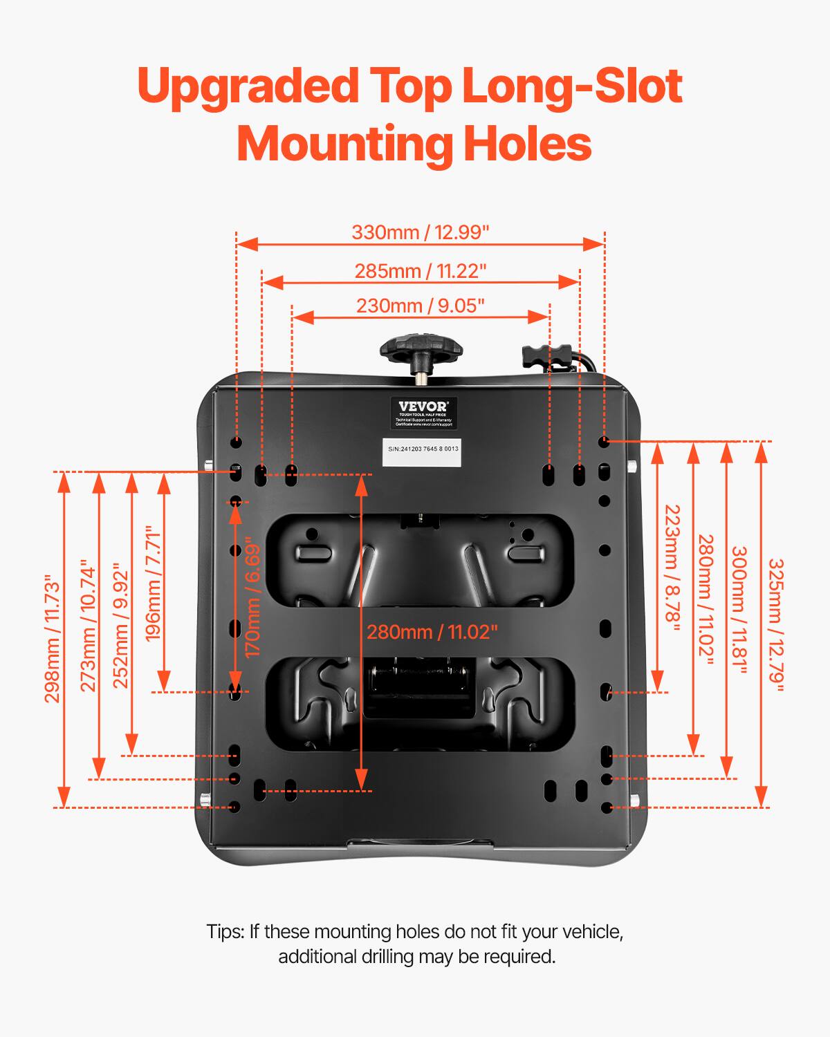 Upgraded Top Long-Slot Mounting Holes

330mm / 12.99"
285mm / 11.22"
230mm / 9.05"

298mm / 11.73"
273mm / 10.74"
252mm / 9.92"
196mm / 7.71"
170mm / 6.69"
280mm / 11.02"
223mm / 8.8"
300mm / 11.81"
325mm / 12.79"

Tips: If these mounting holes do not fit your vehicle, additional drilling may be required.