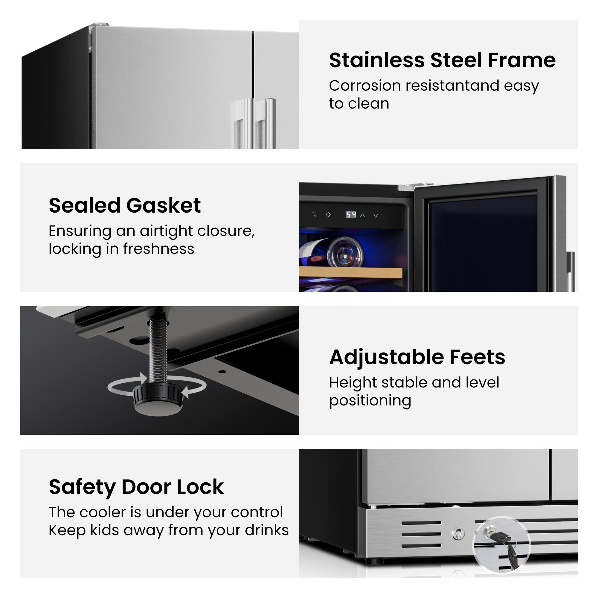 Stainless Steel Frame  
Corrosion resistant and easy to clean  

Sealed Gasket  
Ensuring an airtight closure, locking in freshness  

Adjustable Feet  
Height stable and level positioning  

Safety Door Lock  
The cooler is under your control  
Keep kids away from your drinks