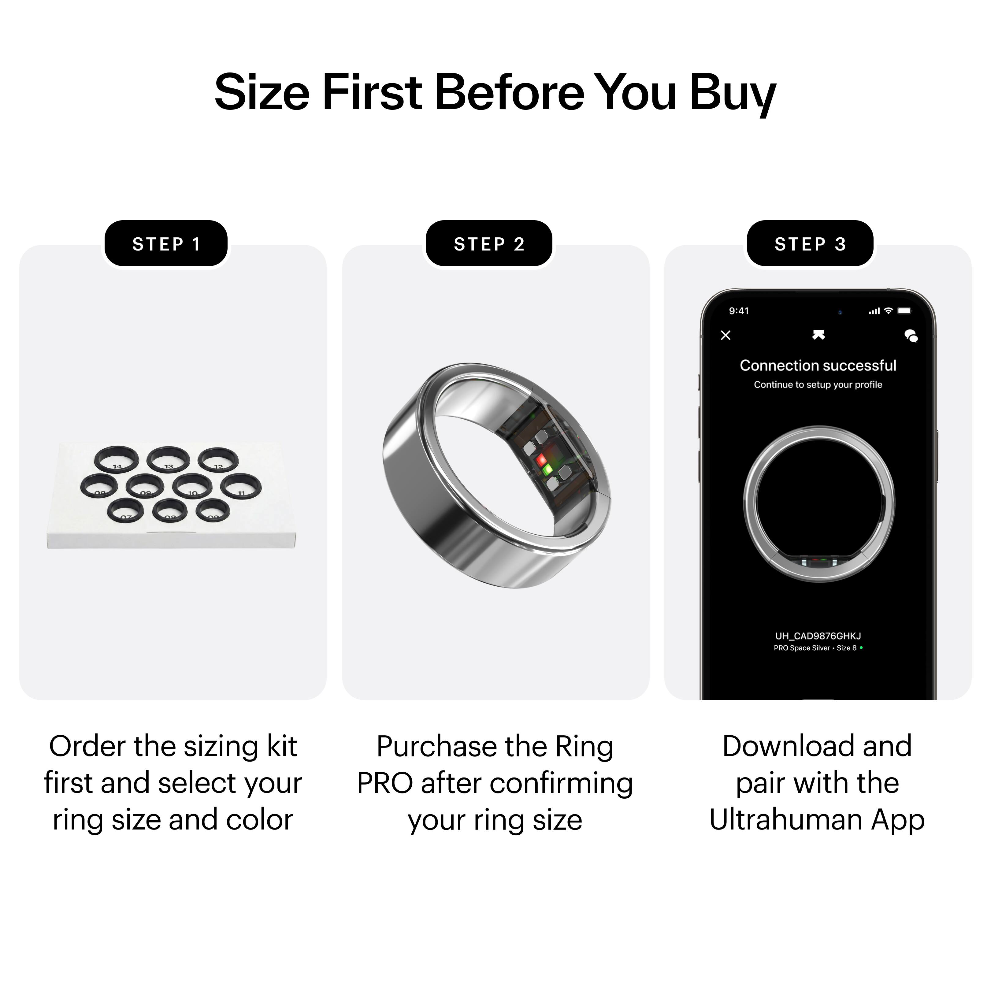 Size First Before You Buy

STEP 1  
Order the sizing kit first and select your ring size and color

STEP 2  
Purchase the Ring PRO after confirming your ring size

STEP 3  
Download and pair with the Ultrahuman App