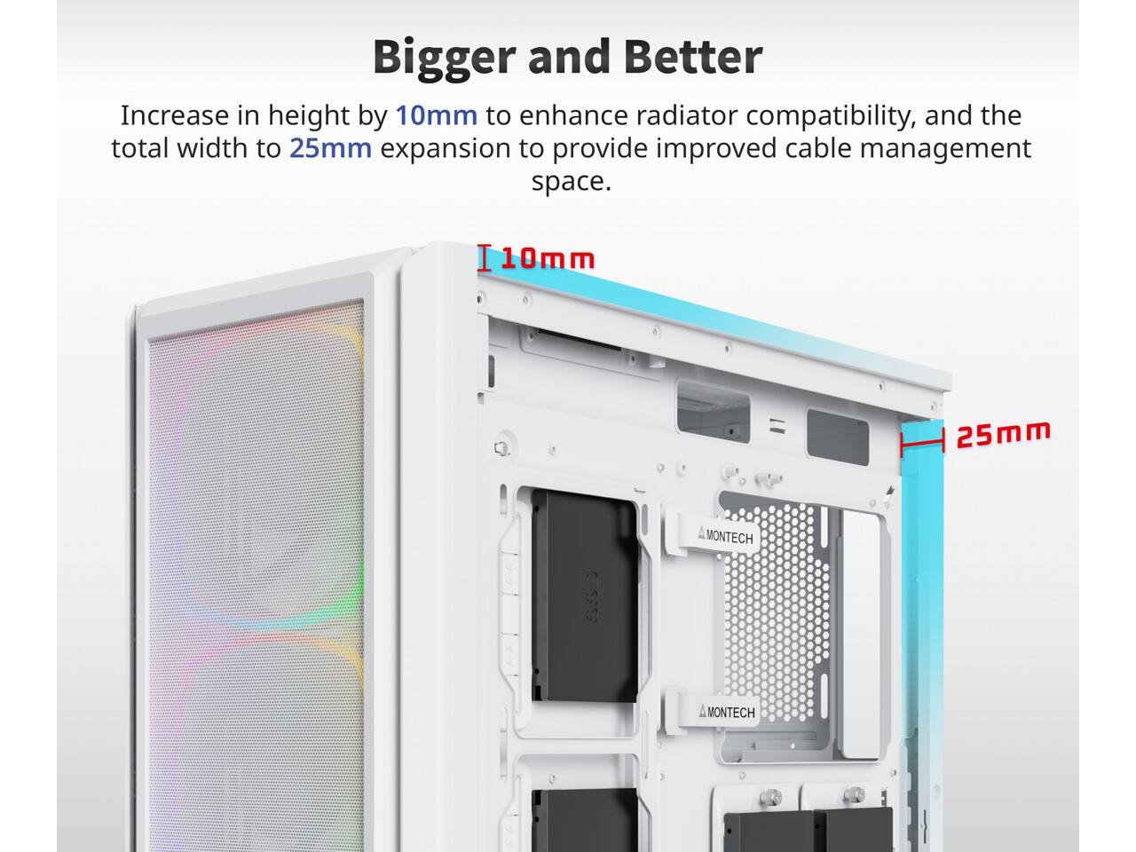 Bigger and Better

Increase in height by 10mm to enhance radiator compatibility, and the total width to 25mm expansion to provide improved cable management space.

I10mm
25mm

MONTECH
MONTECH