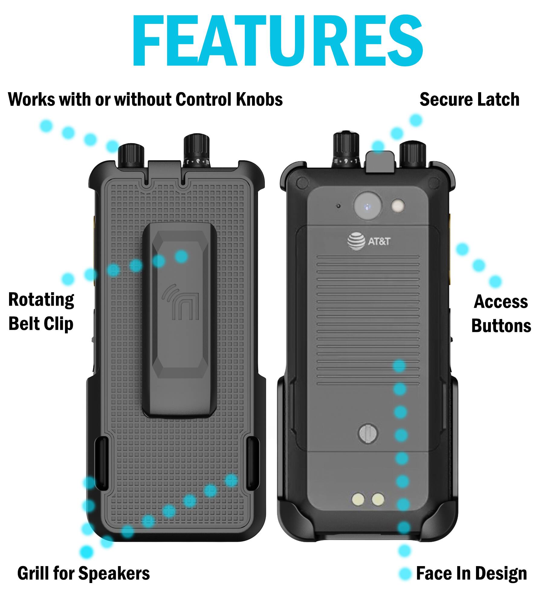 FEATURES  
- Works with or without Control Knobs  
- Secure Latch  
- Rotating Belt Clip  
- Access Buttons  
- Grill for Speakers  
- Face In Design