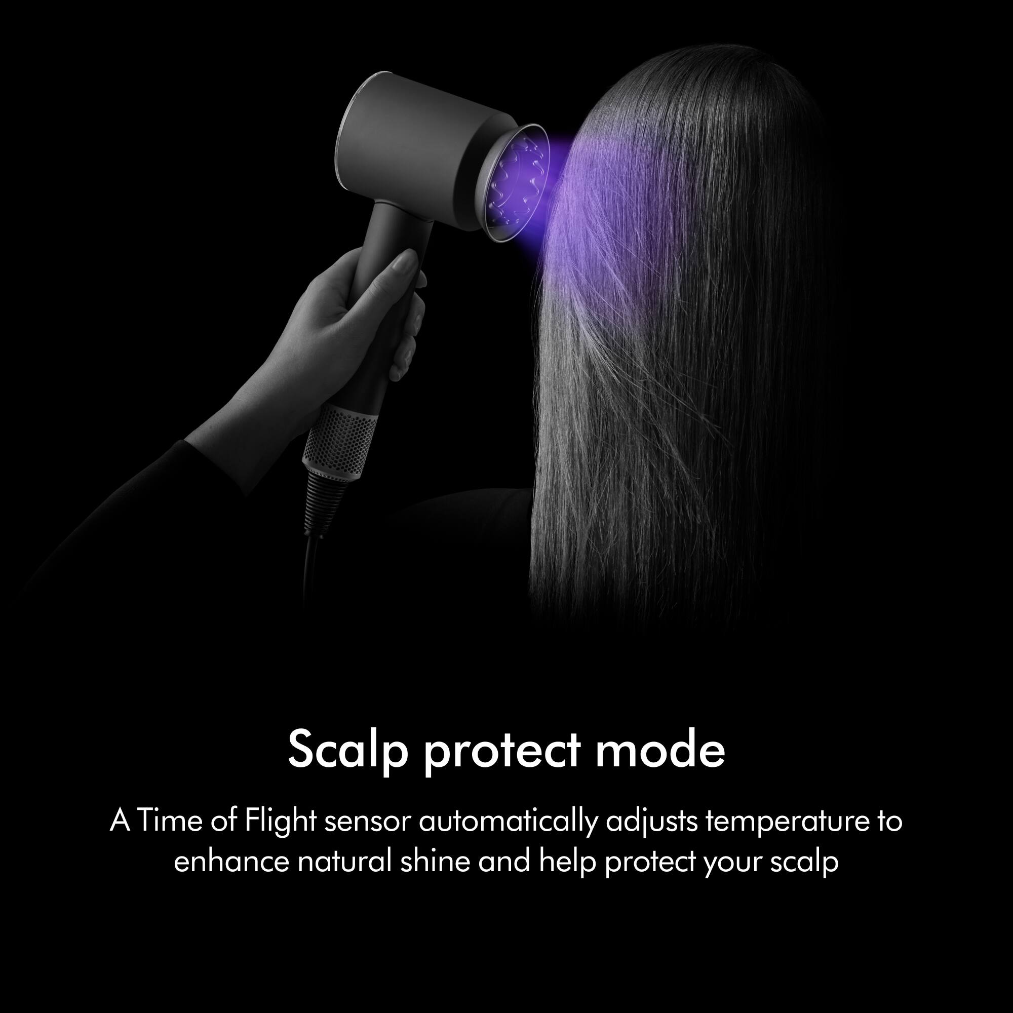 Scalp protect mode

A Time of Flight sensor automatically adjusts temperature to enhance natural shine and help protect your scalp