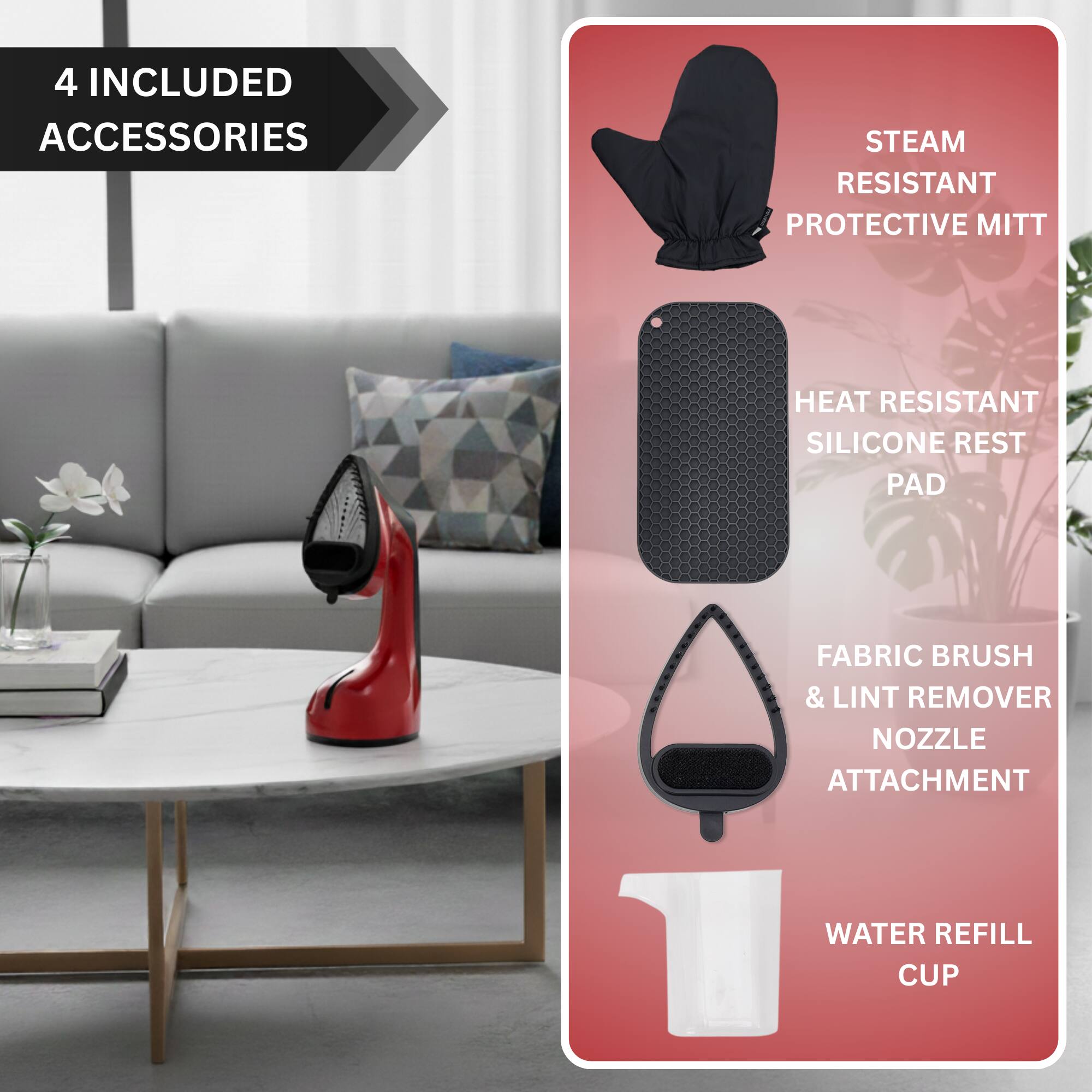 4 INCLUDED ACCESSORIES

- STEAM RESISTANT PROTECTIVE MITT
- HEAT RESISTANT SILICONE REST PAD
- FABRIC BRUSH & LINT REMOVER NOZZLE ATTACHMENT
- WATER REFILL CUP
