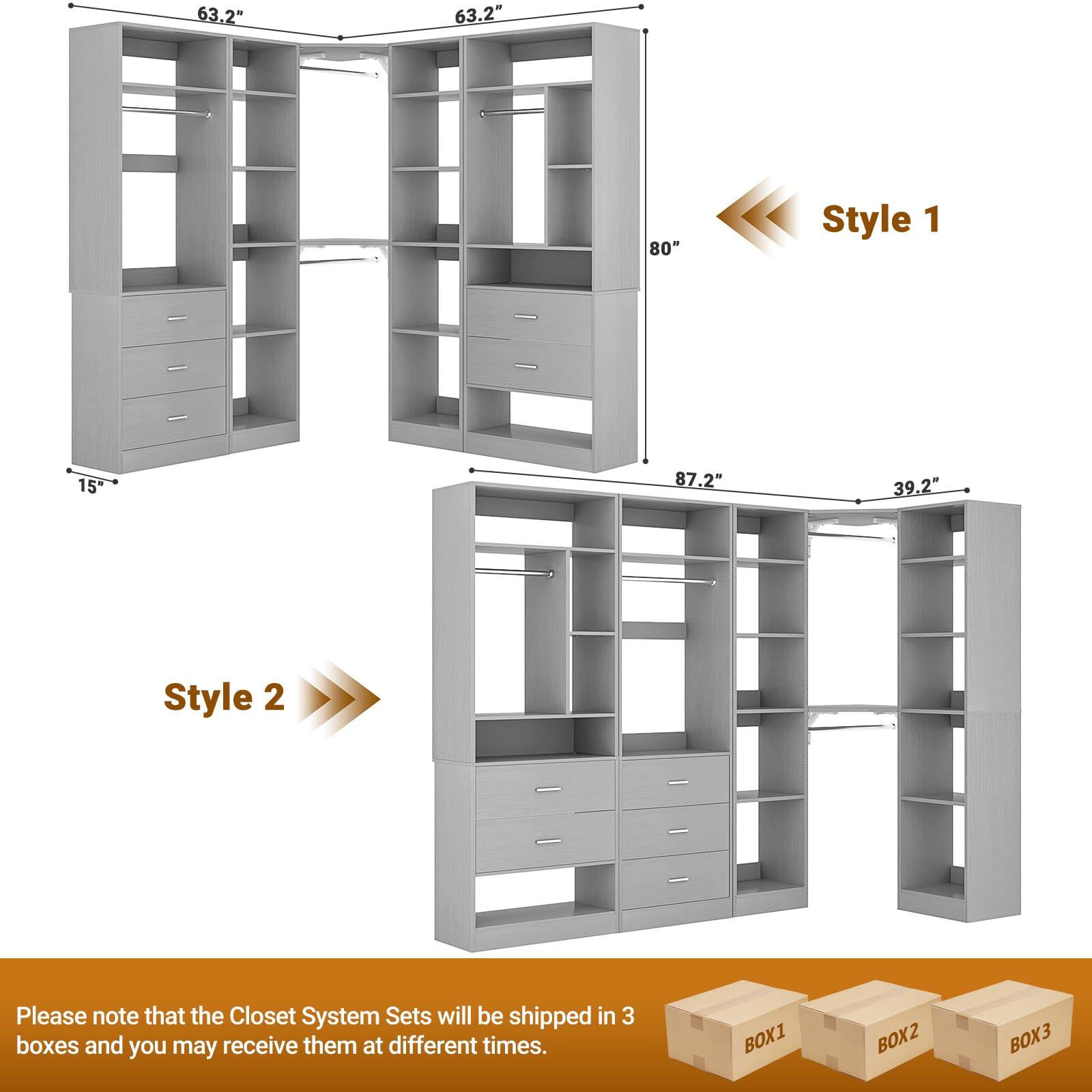 63.2" 63.2" 80" Style 1  
15" 87.2" 39.2" Style 2  

Please note that the Closet System Sets will be shipped in 3 boxes and you may receive them at different times.  
BOX1 BOX2 BOX3