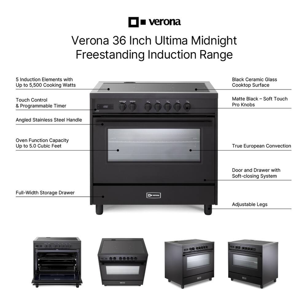 Verona 36 Inch Ultima Midnight Freestanding Induction Range

- 5 Induction Elements with Up to 5,500 Cooking Watts
- Black Ceramic Glass Cooktop Surface
- Touch Control & Programmable Timer
- Matte Black - Soft Touch Pro Knobs
- Angled Stainless Steel Handle
- Oven Function Capacity Up to 5.0 Cubic Feet
- True European Convection
- Door and Drawer with Soft-closing System
- Full-Width Storage Drawer
- Adjustable Legs