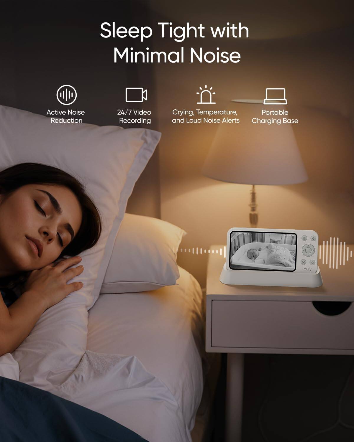 Sleep Tight with Minimal Noise  
Active Noise Reduction  
24/7 Video Recording  
Crying, Temperature, and Loud Noise Alerts  
Portable  
Charging Base