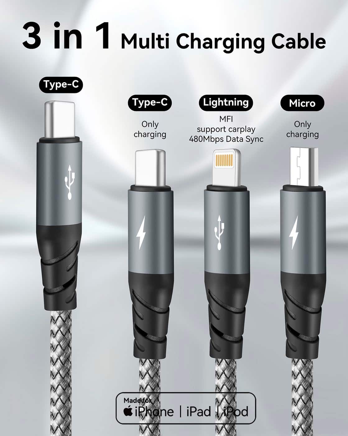 3 in 1 Multi Charging Cable
- Type-C
- Only charging
- Type-C
- Only charging
- Lightning
- MFI support carplay
- 480Mbps Data Sync
- Micro
- Only charging
Made for iPhone | iPad | iPod