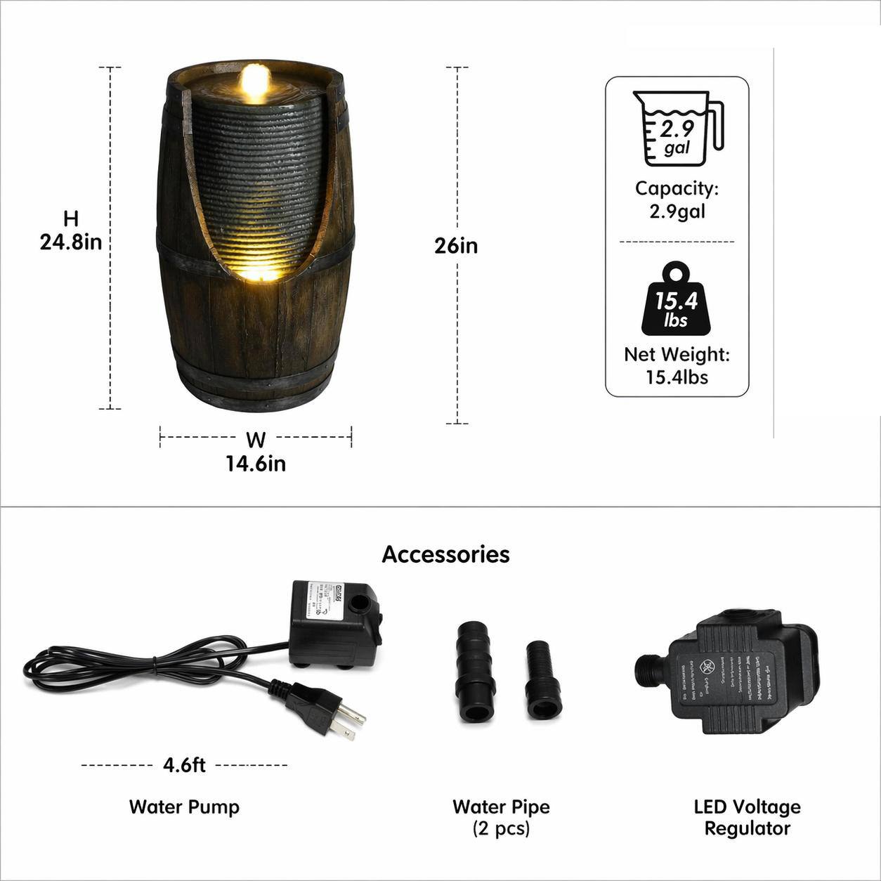 2.9 gal  
H 24.8in  
26in  
Capacity: 2.9gal  
Net Weight: 15.4lbs  
W 14.6in  

Accessories  
4.6ft Water Pump  
Water Pipe (2 pcs)  
LED Voltage Regulator