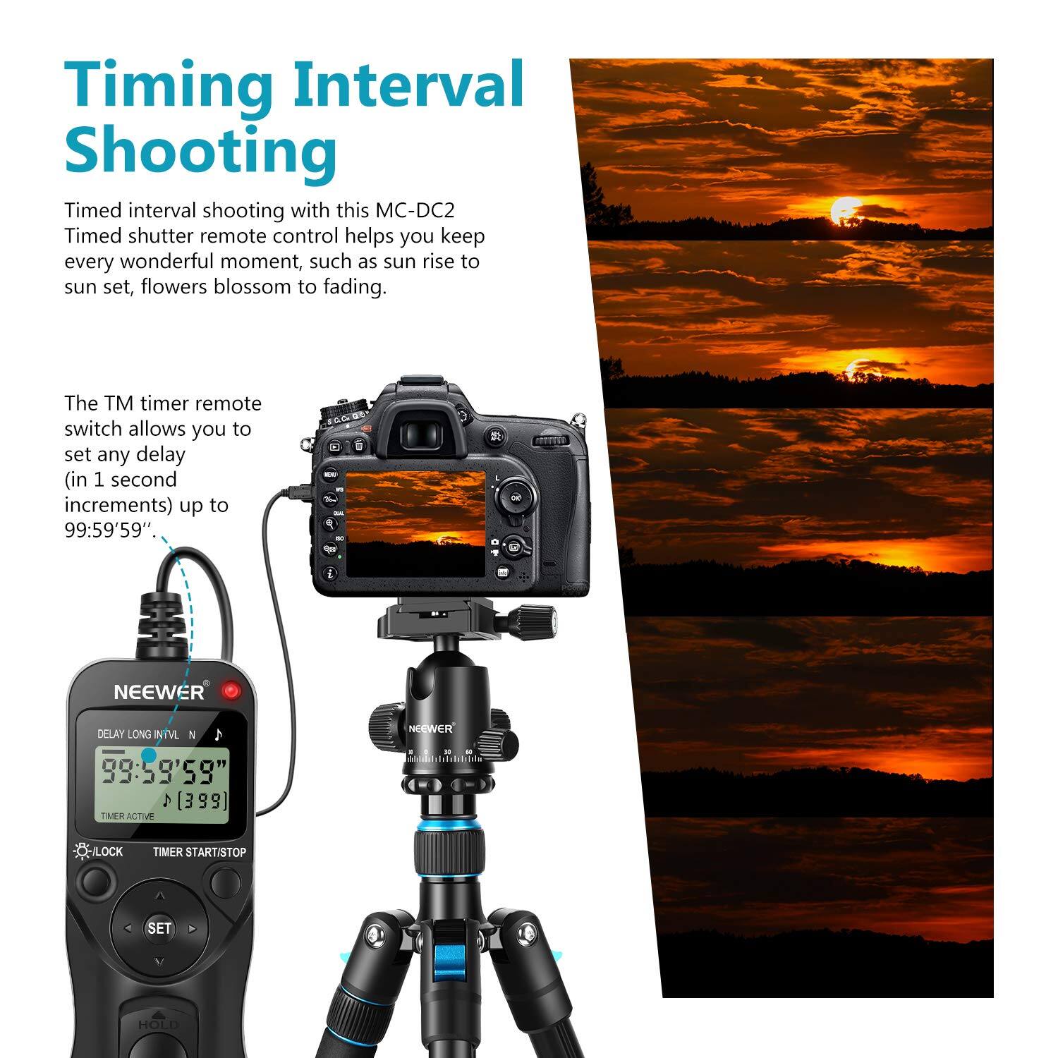 Timing Interval Shooting

Timed interval shooting with this MC-DC2 Timed shutter remote control helps you keep every wonderful moment, such as sun rise to sun set, flowers blossom to fading.

The TM timer remote switch allows you to set any delay (in 1 second increments) up to 99:59'59".

NEEWER DELAY LONG INTVL N  
99:59'59"  
TIMER ACTIVE  
LOCK  
TIMER START/STOP  
SET  
HOLD