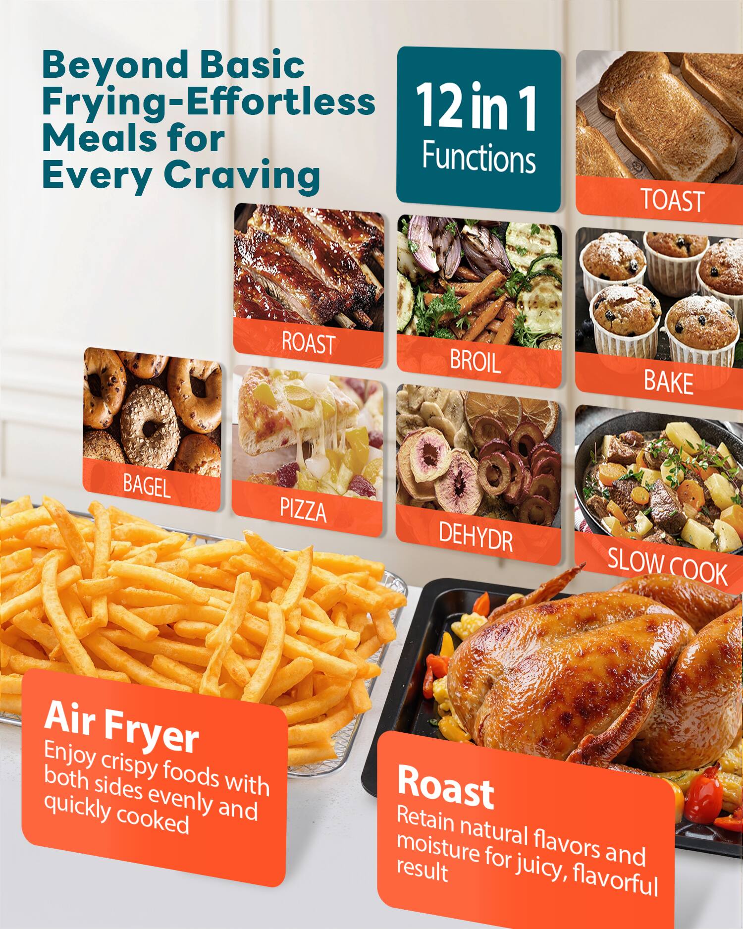 Beyond Basic Frying-Effortless Meals for Every Craving

12 in 1 Functions

- TOAST
- ROAST
- BROIL
- BAKE
- BAGEL
- PIZZA
- DEHYDR
- SLOW COOK

Air Fryer
Enjoy crispy foods with both sides evenly and quickly cooked

Roast
Retain natural flavors and moisture for juicy, flavorful result