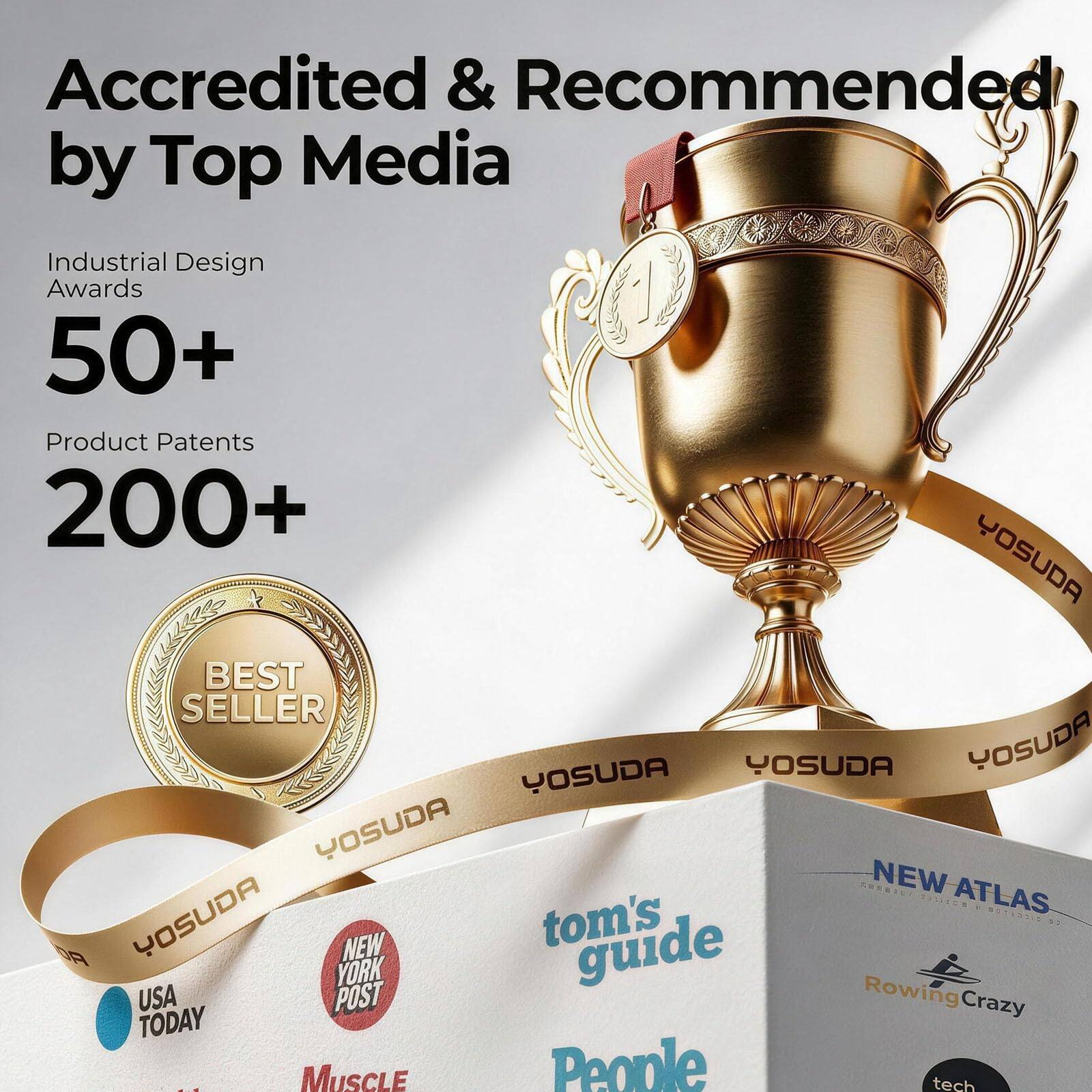 Accredited & Recommended by Top Media

Industrial Design Awards 50+  
Product Patents 200+  

BEST SELLER  

YOSUDA  

NEW ATLAS  
tom's guide  
Rowing Crazy  

USA TODAY  
NEW YORK POST  
Muscle People  
tech
