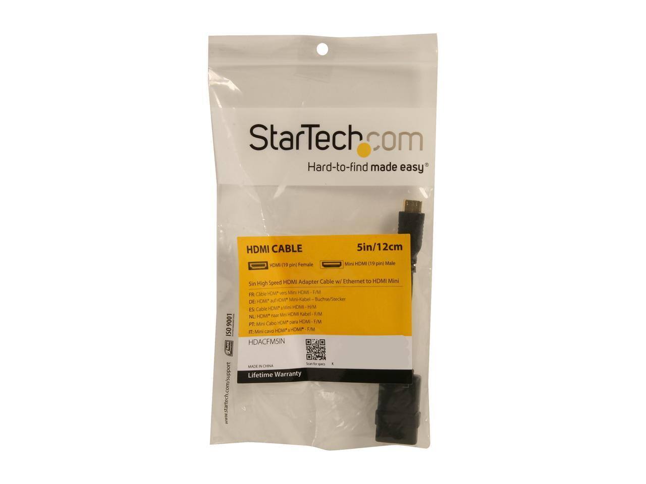 StarTech Hard-to-find made easy

HDMI CABLE HDMI (19 pin) Female
5in/12cm Mini HDMI (19 pin) Male

9001 ISO ROND www.startech.com/support

Speed HDMI Adapter Cable w/ Ethernet to HDMI Mini Sin High Cable HDMA THE Mini HDMI F/M

FR: DE: HDMI* auf HDMI* Mini-Kabel Buchse/Stecker
ES: Cable HDMI" noon Mini HDMI Kabel F/M
NL: Cabo HDMP para HDMI F/M
PT: Mini HDM HDMI* F/M
IT: Mini cavo HDACFMSIN

MADE IN CHINA

Lifetime Warranty