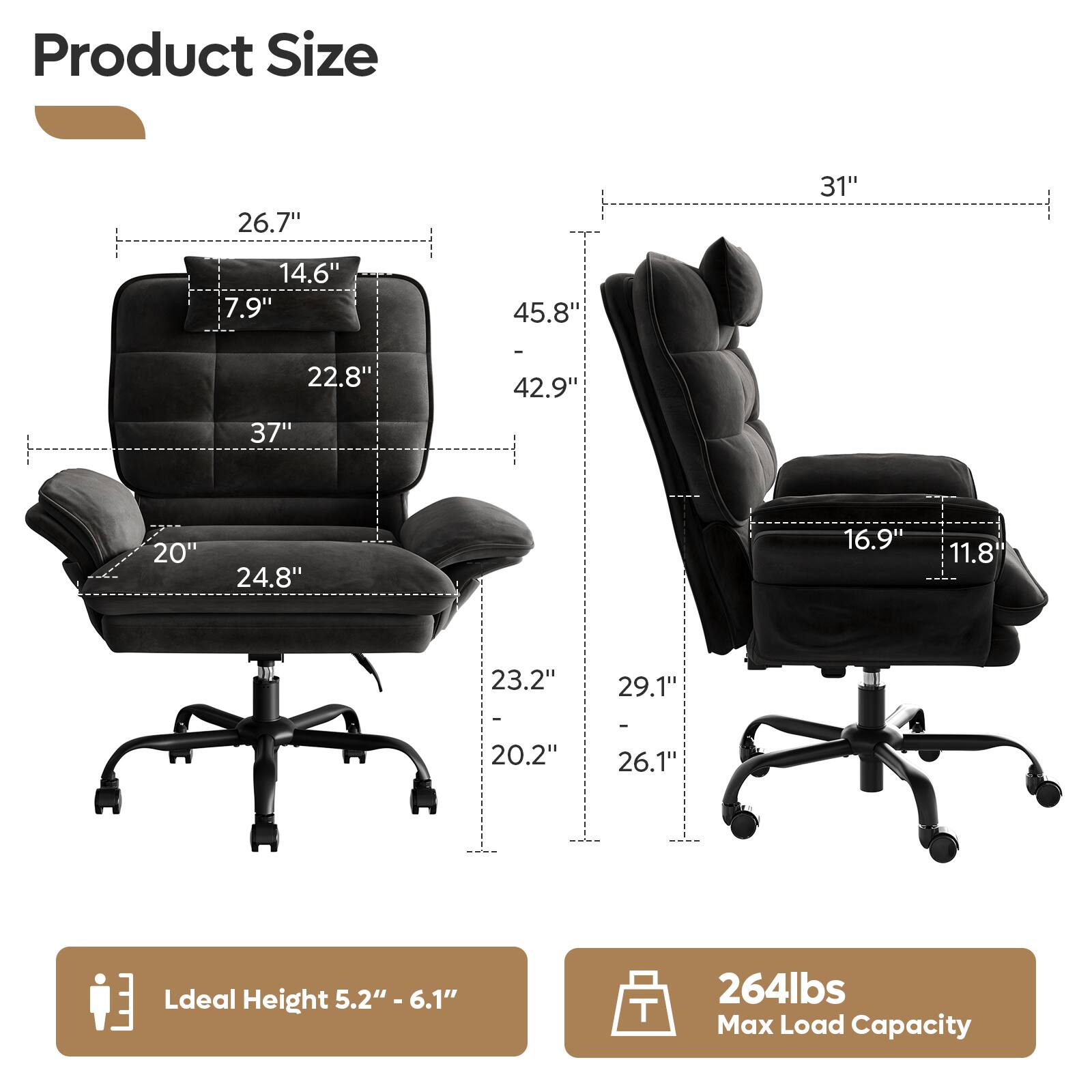 Product Size  
26.7" 31" 14.6" 7.9" 45.8" 22.8" 42.9" 37" 20" 24.8" 16.9" 11.8" 23.2" 29.1" - 20.2" 26.1"  

Ideal Height 5.2" - 6.1"  

264lbs Max Load Capacity
