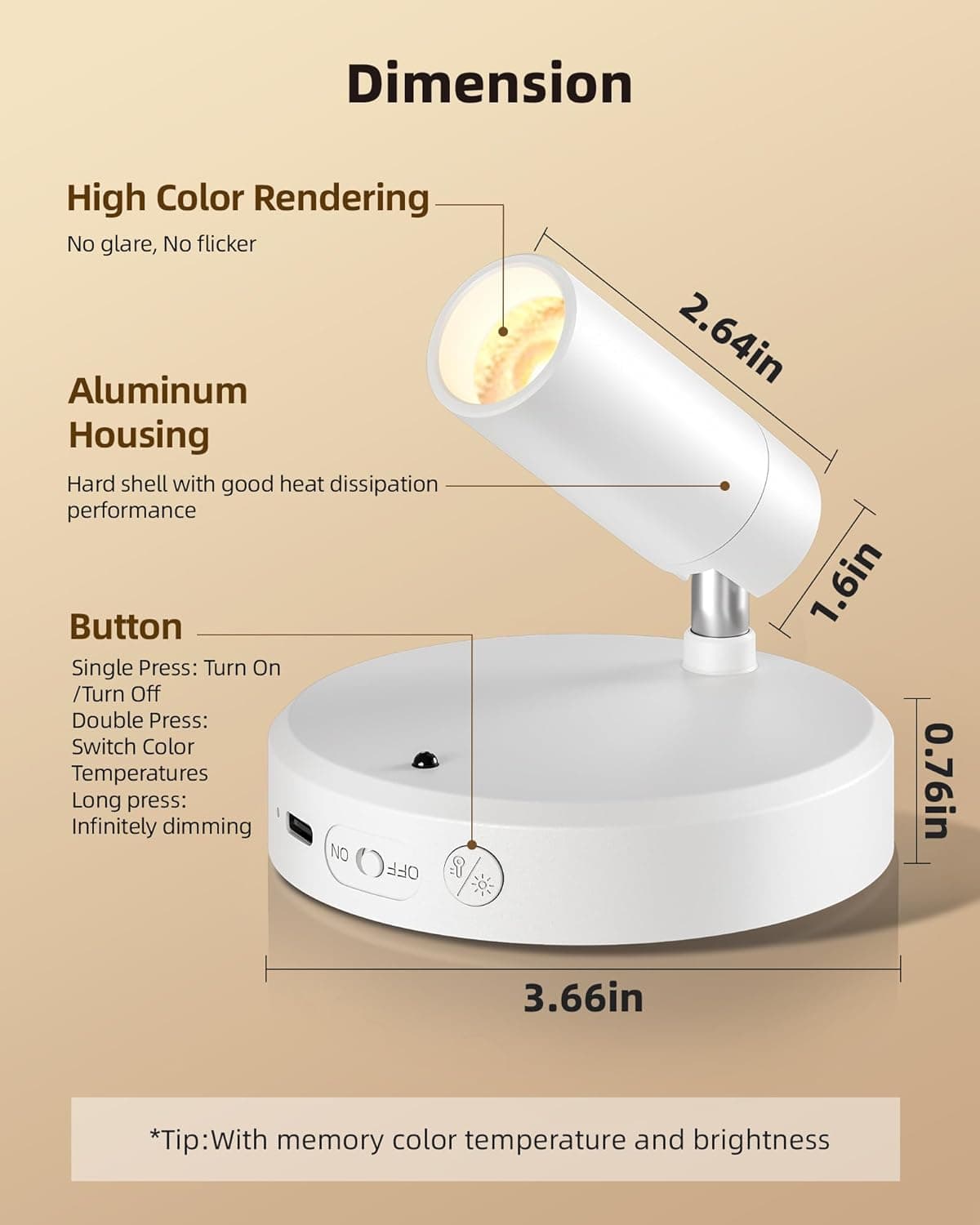 Dimension  
High Color Rendering  
No glare, No flicker  

Aluminum Housing  
Hard shell with good heat dissipation performance  

Button  
Single Press: Turn On / Turn Off  
Double Press: Switch Color Temperatures  
Long press: Infinitely dimming  

*Tip: With memory color temperature and brightness  

Dimensions:  
- 2.64in  
- 1.6in  
- 0.76in  
- 3.66in