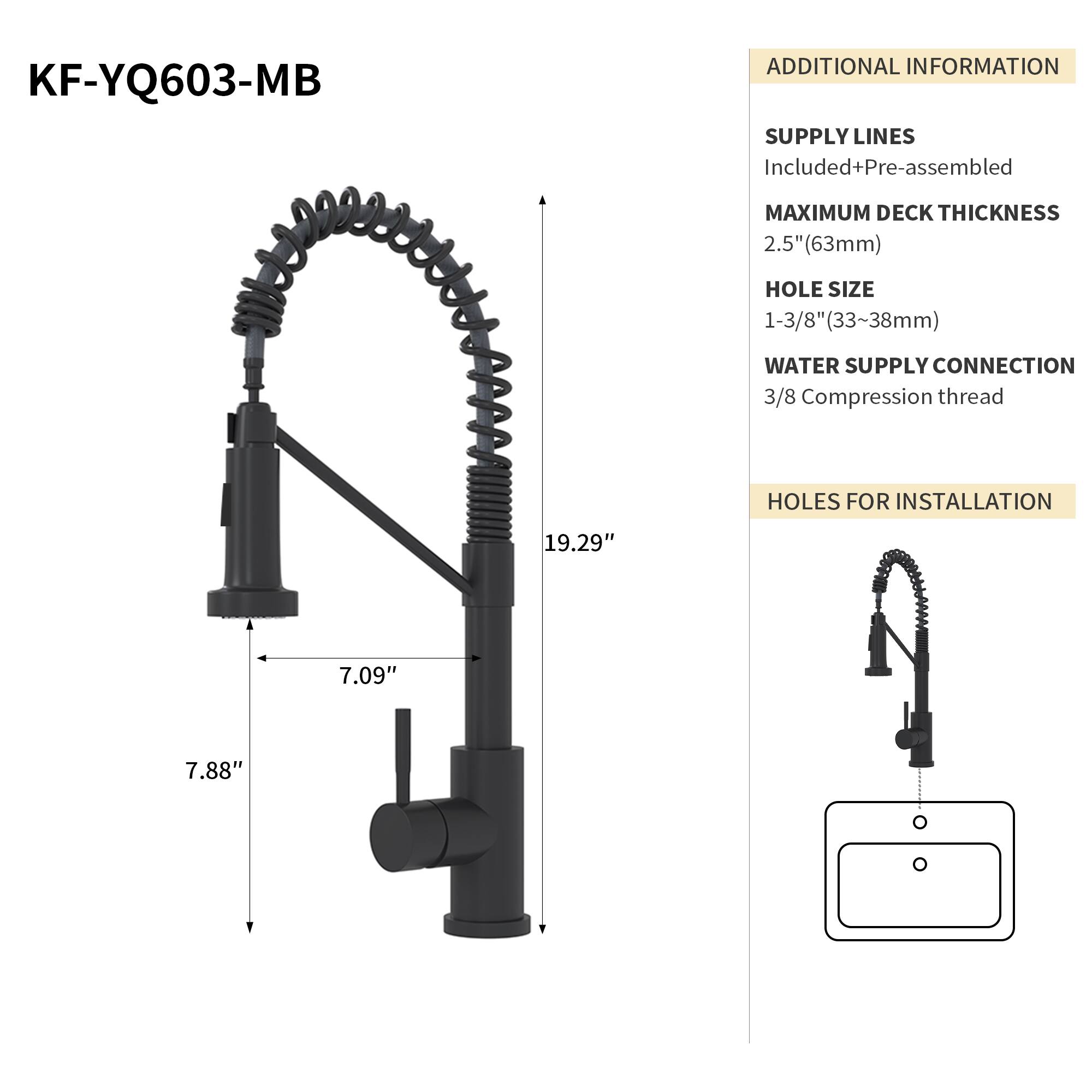 KF-YQ603-MB

ADDITIONAL INFORMATION

SUPPLY LINES
Included+Pre-assembled

MAXIMUM DECK THICKNESS
2.5" (63mm)

HOLE SIZE
1-3/8" (33~38mm)

WATER SUPPLY CONNECTION
3/8 Compression thread

HOLES FOR INSTALLATION
19.29" 7.09" 7.88"