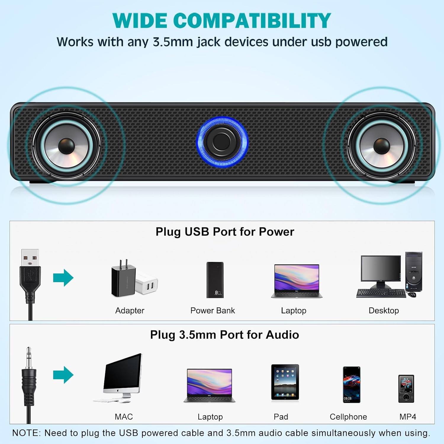 **WIDE COMPATIBILITY**  
Works with any 3.5mm jack devices under USB powered

**Plug USB Port for Power**  
- Adapter  
- Power Bank  
- Laptop  
- Desktop  

**Plug 3.5mm Port for Audio**  
- MAC  
- Laptop  
- Pad  
- Cellphone  
- MP4  

**NOTE:** Need to plug the USB powered cable and 3.5mm audio cable simultaneously when using.