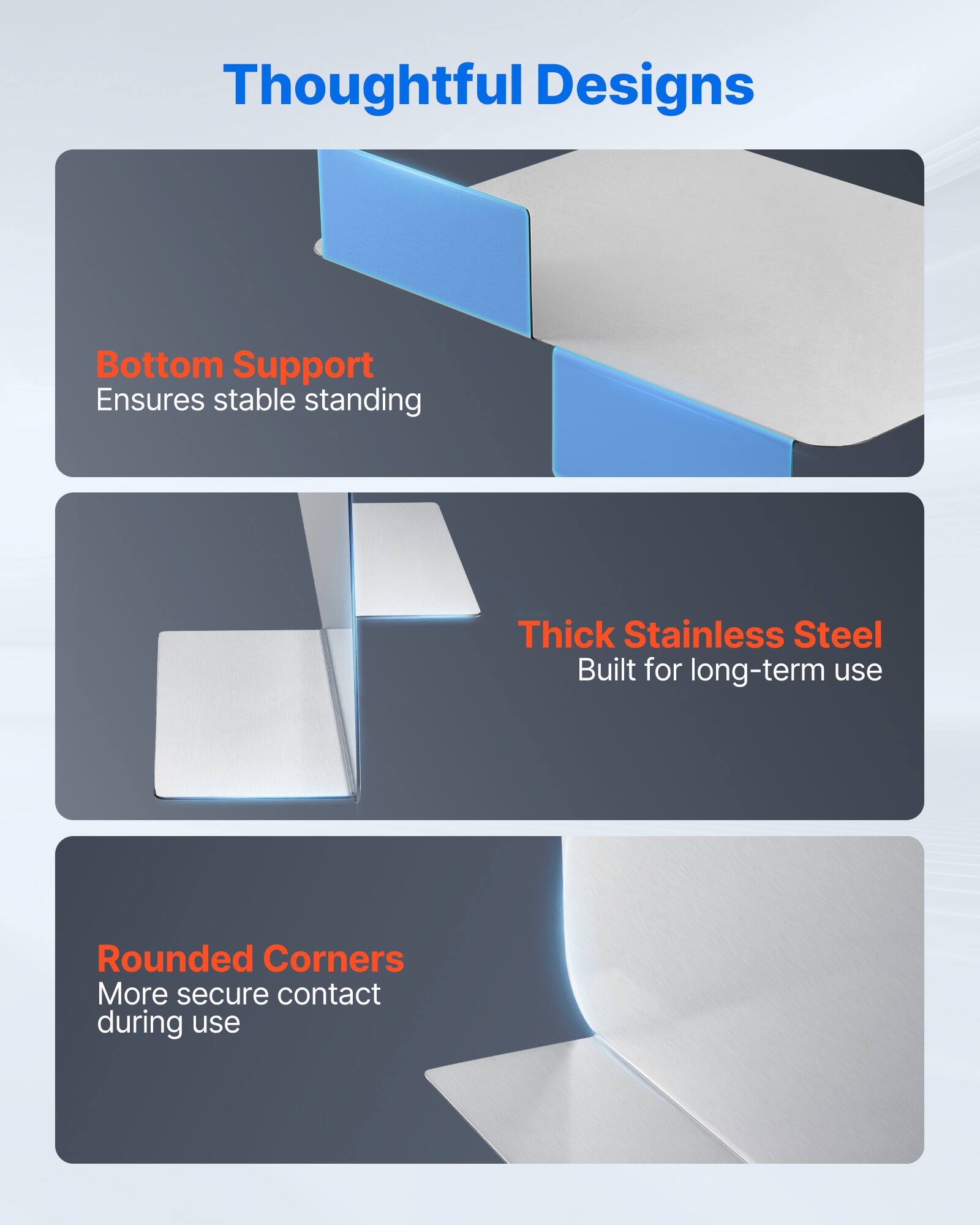 Thoughtful Designs

Bottom Support
Ensures stable standing

Thick Stainless Steel
Built for long-term use

Rounded Corners
More secure contact during use