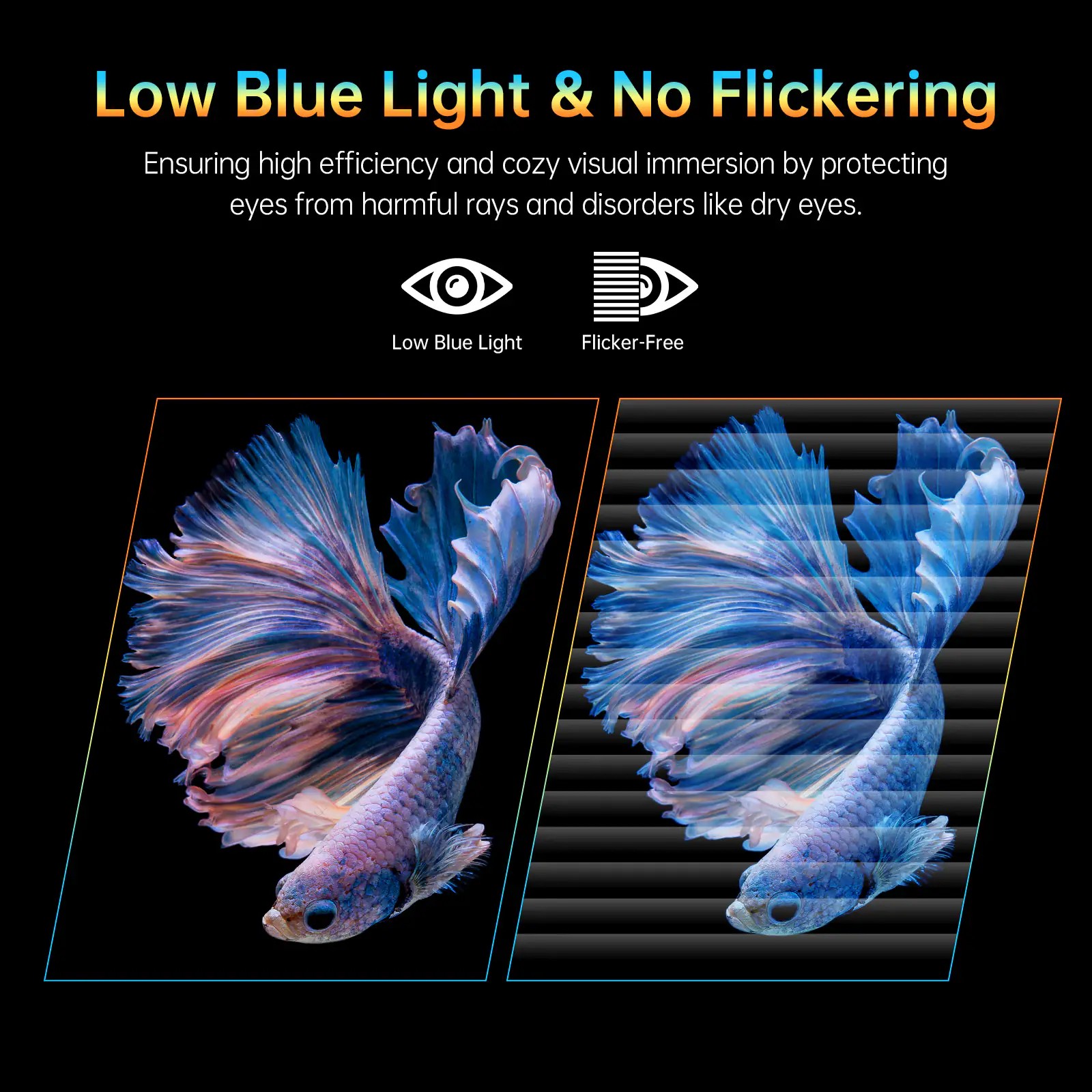 Low Blue Light & No Flickering  
Ensuring high efficiency and cozy visual immersion by protecting eyes from harmful rays and disorders like dry eyes.  

Low Blue Light  
Flicker-Free