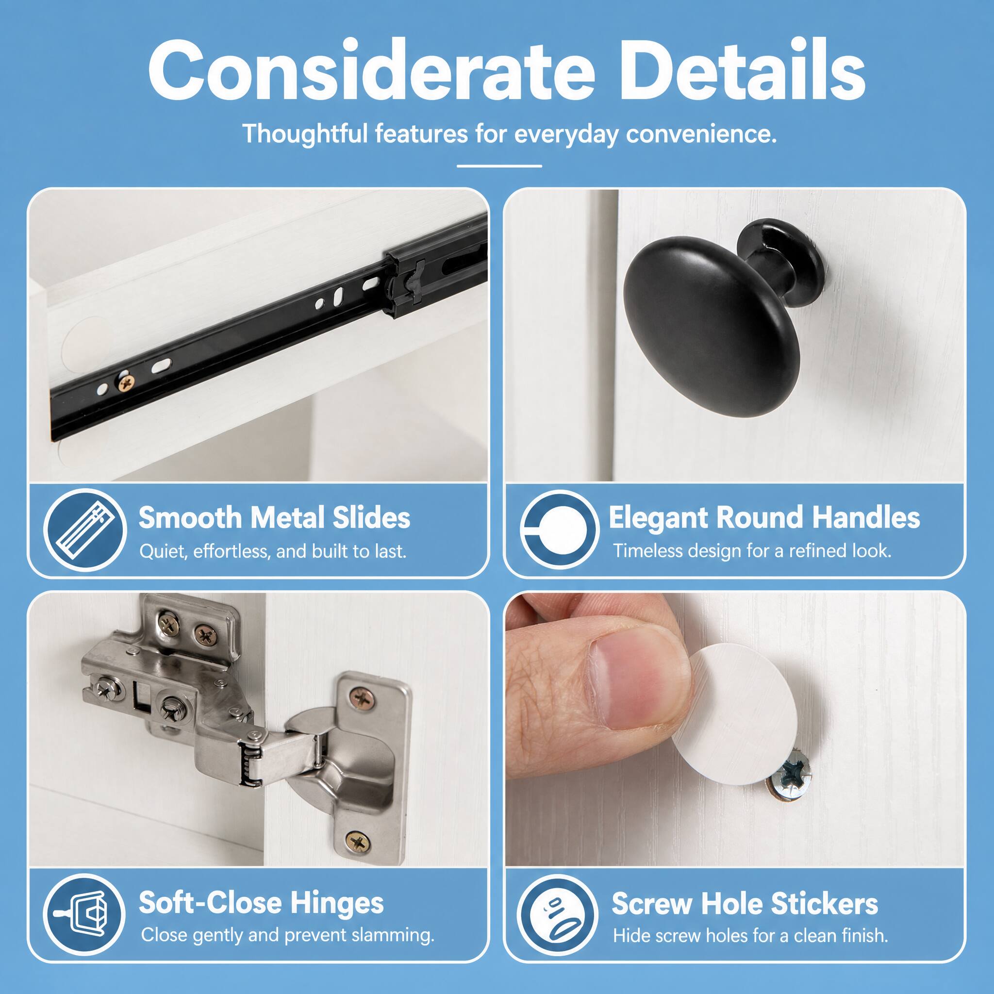 Considerate Details  
Thoughtful features for everyday convenience.

Smooth Metal Slides  
Quiet, effortless, and built to last.

Elegant Round Handles  
Timeless design for a refined look.

Soft-Close Hinges  
Close gently and prevent slamming.

Screw Hole Stickers  
Hide screw holes for a clean finish.