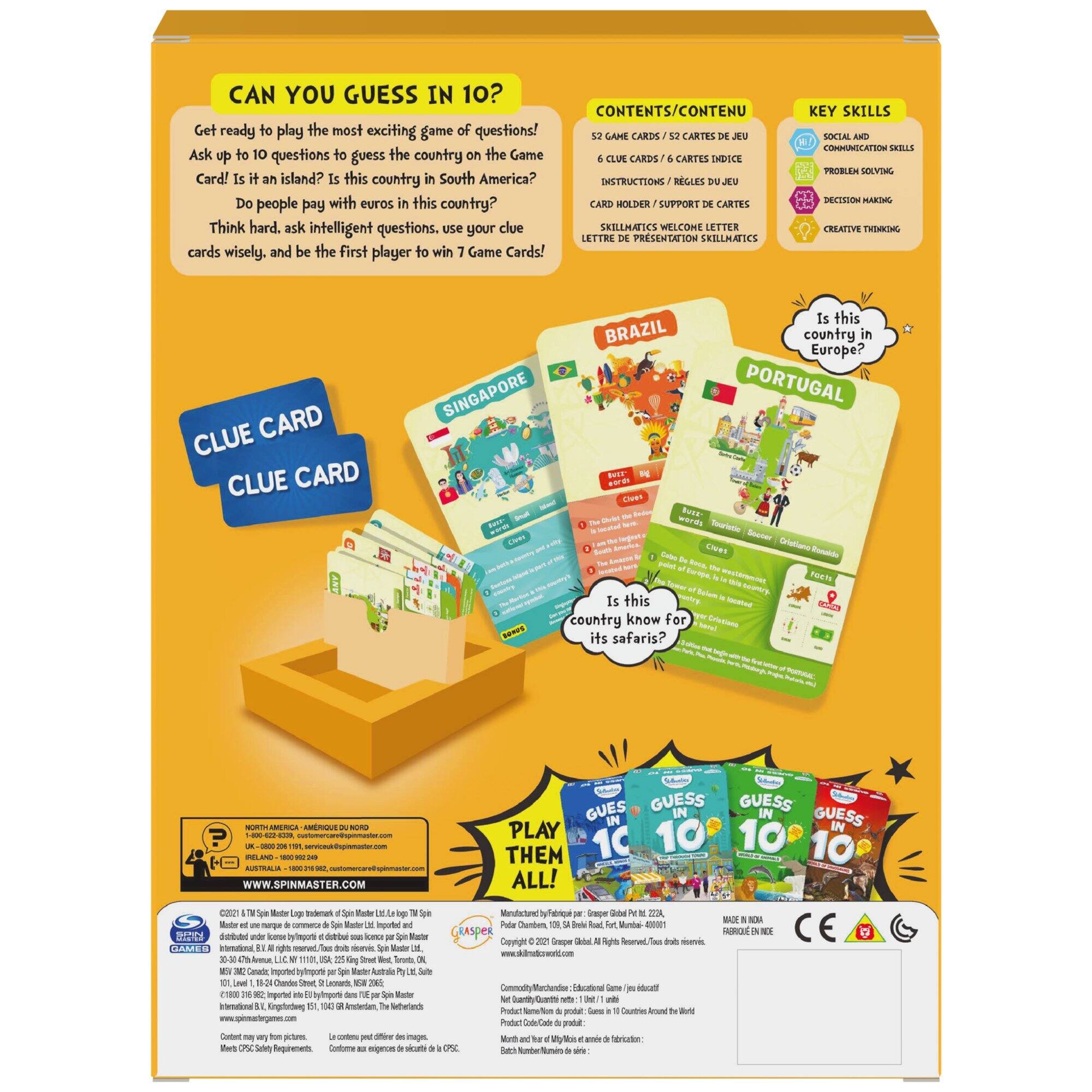 CAN YOU GUESS IN 10?

Get ready to play the most exciting game of questions! Ask up to 10 questions to guess the country on the Game Card! Is it an island? Is this country in South America? Do people pay with euros in this country? Think hard, ask intelligent questions, use your clue cards wisely, and be the first player to win 7 Game Cards!

CONTENTS/CONTENU
- 52 GAME CARDS / 52 CARTES DE JEU
- 6 CLUE CARDS / 6 CARTES INDICE
- INSTRUCTIONS / RÈGLES DE JEU
- CARD HOLDER / SUPPORT DE CARTES
- SKILLMATIC'S WELCOME LETTER / LETTRE DE PRÉSENTATION SKILLMATIC'S

KEY SKILLS
- SOCIAL AND COMMUNICATION SKILLS
- PROBLEM SOLVING
- DECISION MAKING
- CREATIVE THINKING

CLUE CARD
CLUE CARD

Is this country in Europe?
Is this country known for its safaris?

BRAZIL
PORTUGAL
SINGAPORE

PLAY THEM ALL!

MADE IN INDIA
FABRIQUÉ EN INDIA

www.spinmaster