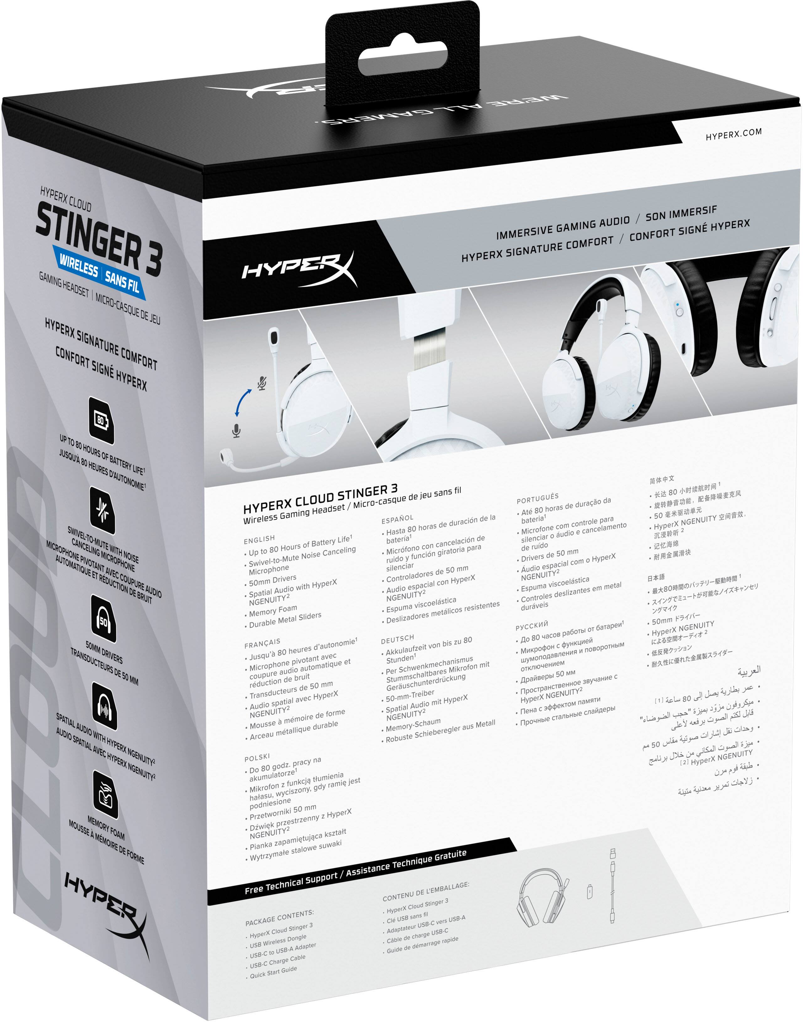 **HyperX Cloud Stinger 3 Wireless Gaming Headset**

**Features:**
- **Immersive Gaming Audio / Son Immersif**
- **HyperX Signature Comfort / Confort Signé HyperX**
- **Up to 80 Hours of Battery Life / Jusqu'à 80 Heures d'Autonomie**
- **Swivel-to-Mute Noise Cancelling Microphone / Microphone avec Fonction de Réduction du Bruit**
- **50mm Drivers / Transducteurs de 50mm**
- **Spatial Audio with HyperX NGENUITY™ / Audio Spatial avec HyperX NGENUITY™**
- **Memory Foam / Mousse à Mémoire de Forme**
- **Durable Metal Sliders / Controles en Metal Résistants**

**Languages:**
- **English**
- **Français**
- **Deutsch**
- **Português**
- **Español**
- **Polski**
- **Русский**
- **简体中文**
- **日本語**
- **한국어**
- **Türkçe**
- **العربية**

**Package Contents:**
- HyperX Cloud Stinger 3
- USB Wireless