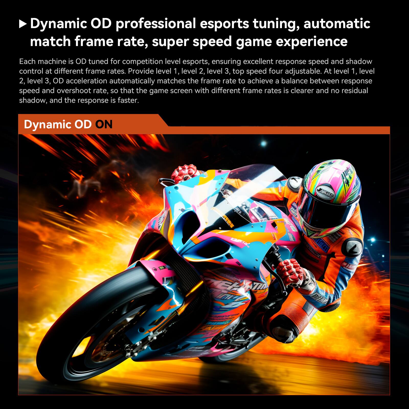 Dynamic OD professional esports tuning, automatic match frame rate, super speed game experience. Each machine is OD tuned for competition level esports, ensuring excellent responsiveness and shadow control at different frame rates. Provide level 1, level 2, level 3, and top speed four adjustable. At level 1, level 2, level 3, OD acceleration automatically matches the frame rate to achieve a balance between responsiveness and overshoot rate, so that the game screen with different frame rates is clearer and no residual shadow, and the response is faster. Dynamic OD ON.