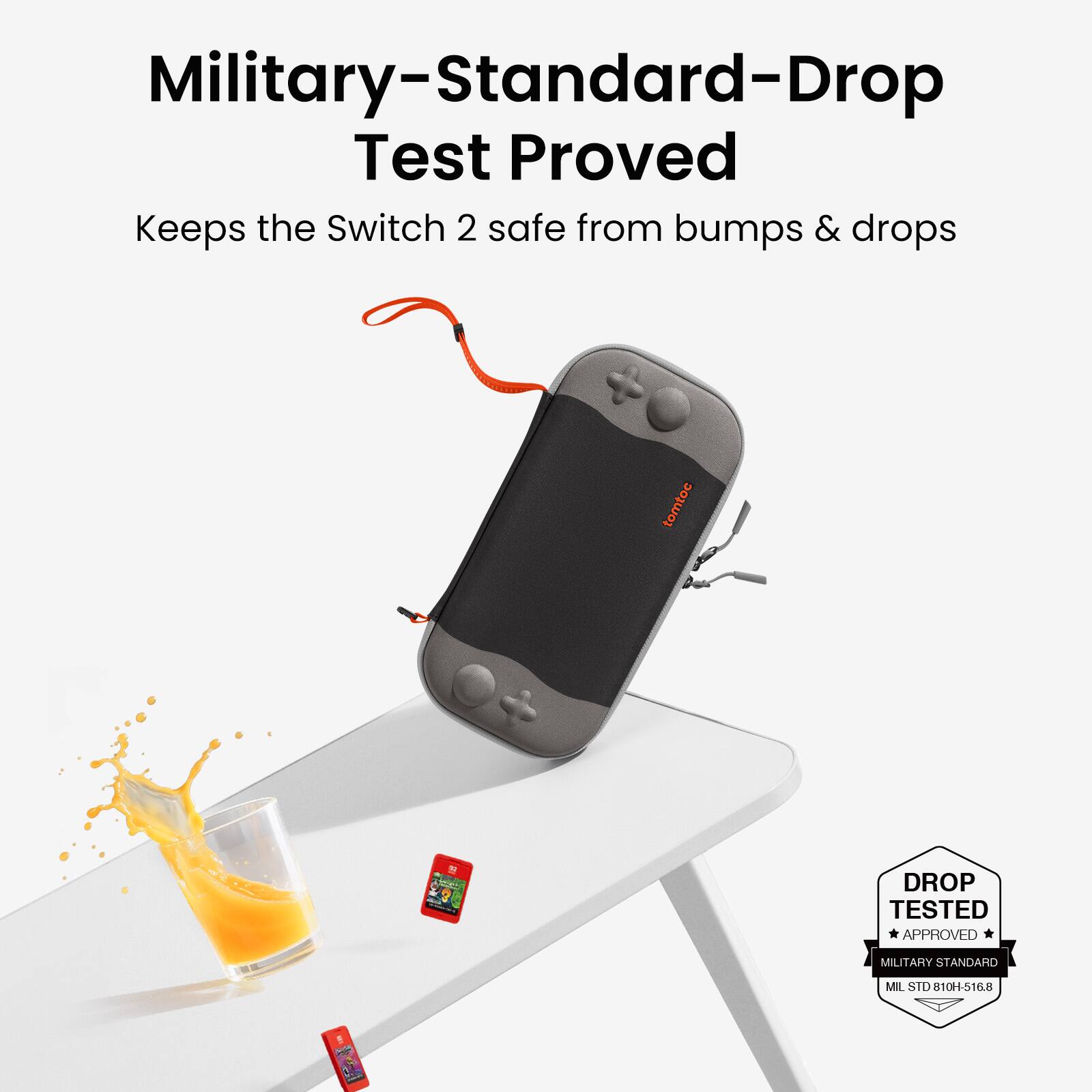Military-Standard-Drop Test Proved  
Keeps the Switch 2 safe from bumps & drops  

DROP TESTED  
APPROVED  
MILITARY STANDARD  
MIL STD 810H-516.8