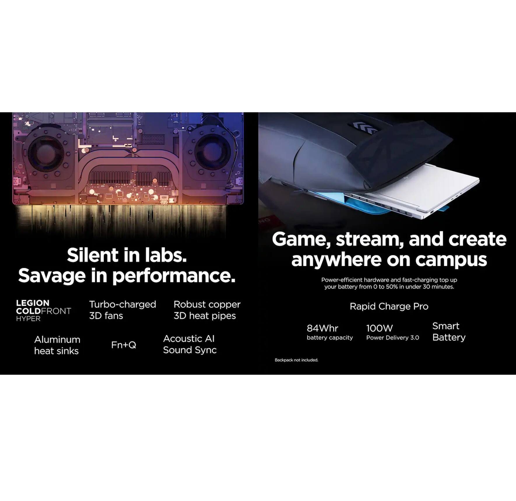 Game, stream, and create  
Silent in labs.  
Savage in performance.  

LEGION COLD FRONT  
HYPER  
- Turbo-charged 3D fans  
- Robust copper 3D heat pipes  
- Aluminum heat sinks  
- Fn+Q  
- Acoustic AI Sound Sync  

anywhere on campus  

Power-efficient hardware and fast-charging top up your battery from 0 to 50% in under 30 minutes.  

Rapid Charge Pro  
- 84Whr battery capacity  
- 100W Power Delivery 3.0  
- Smart Battery  

Backpack not included.