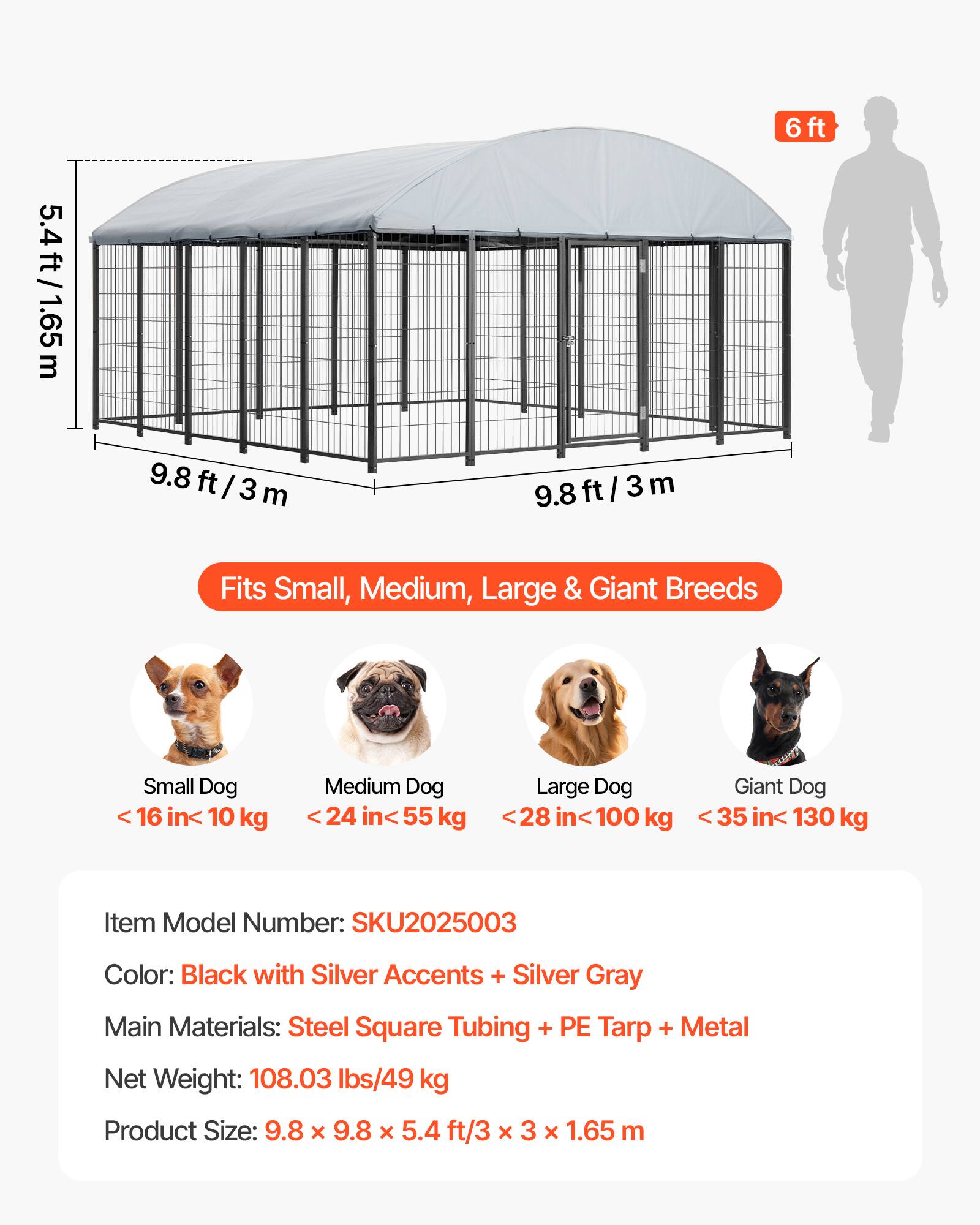 5.4 ft / 1.65 m  
6 ft  
9.8 ft / 3 m  

Fits Small, Medium, Large & Giant Breeds  
- Small Dog: < 16 in / < 10 kg  
- Medium Dog: < 24 in / < 55 kg  
- Large Dog: < 28 in / < 100 kg  
- Giant Dog: < 35 in / < 130 kg  

Item Model Number: SKU2025003  
Color: Black with Silver Accents + Silver Gray  
Main Materials: Steel Square Tubing + PE Tarp + Metal  
Net Weight: 108.03 lbs / 49 kg  
Product Size: 9.8 x 9.8 x 5.4 ft / 3 x 3 x 1.65 m