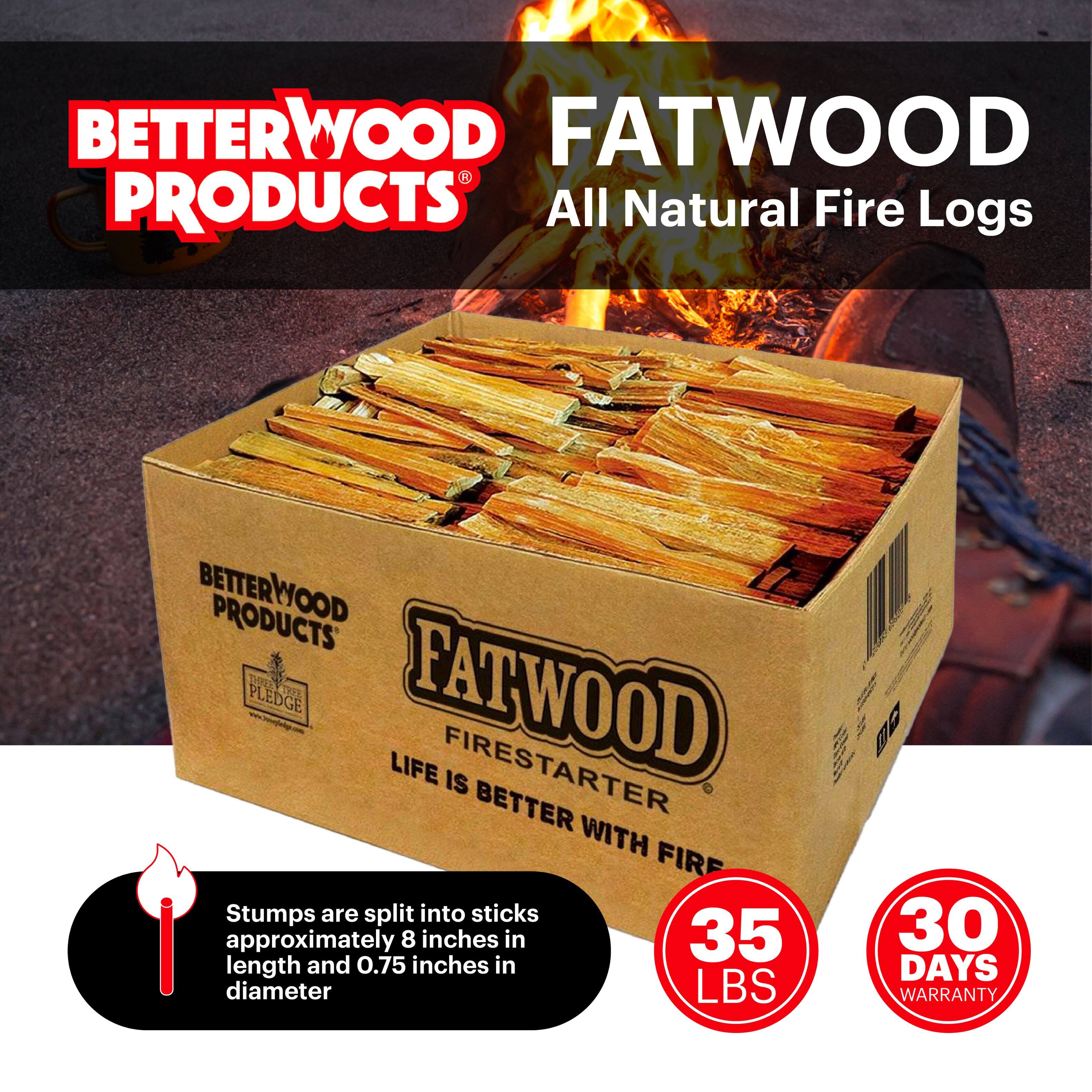 BETTERWOOD PRODUCTS  
FATWOOD  
All Natural Fire Logs  

BETTERWOOD PRODUCTS  
FATWOOD PLEDGE  
LIFE IS BETTER WITH FIRE  

Stumps are split into sticks approximately 8 inches in length and 0.75 inches in diameter  

35 LBS  
30 DAYS WARRANTY