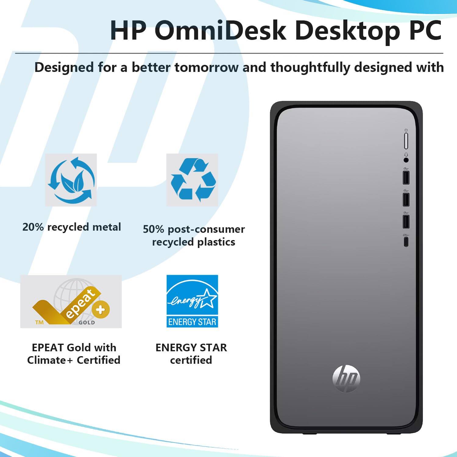 HP OmniDesk Desktop PC  
Designed for a better tomorrow and thoughtfully designed with  
20% recycled metal  
50% post-consumer recycled plastics  
EPEAT Gold with Climate+ Certified  
ENERGY STAR certified