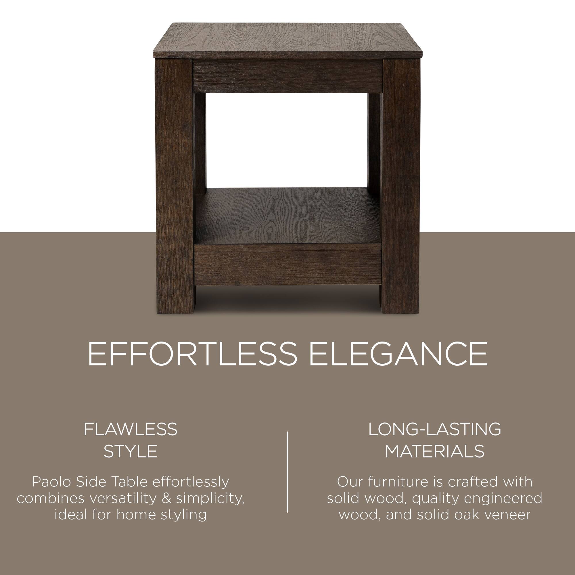 **EFFORTLESS ELEGANCE**

**FLAWLESS STYLE**  
Paolo Side Table effortlessly combines versatility & simplicity, ideal for home styling

**LONG-LASTING MATERIALS**  
Our furniture is crafted with solid wood, quality engineered wood, and solid oak veneer