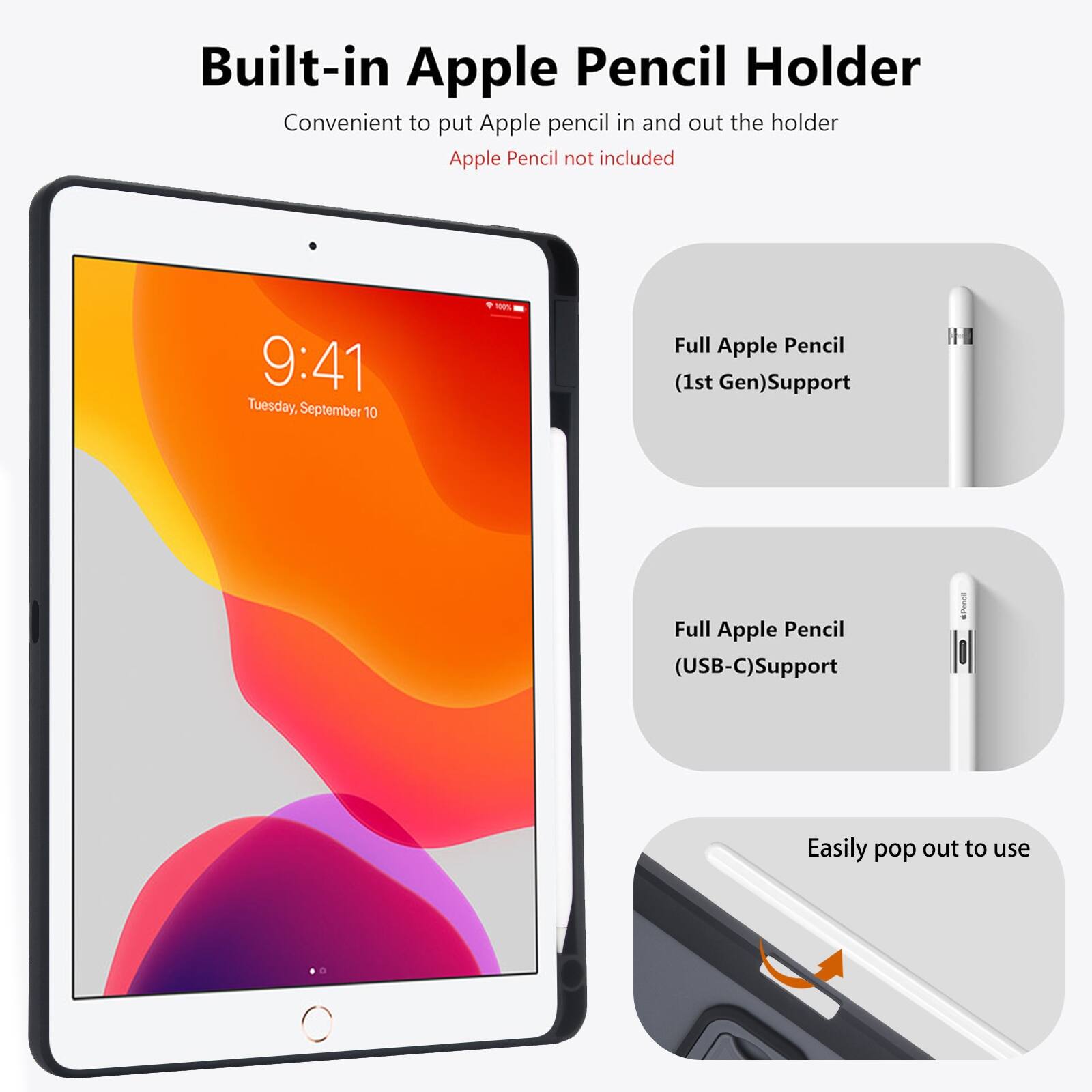 Built-in Apple Pencil Holder  
Convenient to put Apple pencil in and out the holder  
Apple Pencil not included  

9:41 Tuesday, September 10  

Full Apple Pencil (1st Gen) Support  
Full Apple Pencil (USB-C) Support  
Easily pop out to use