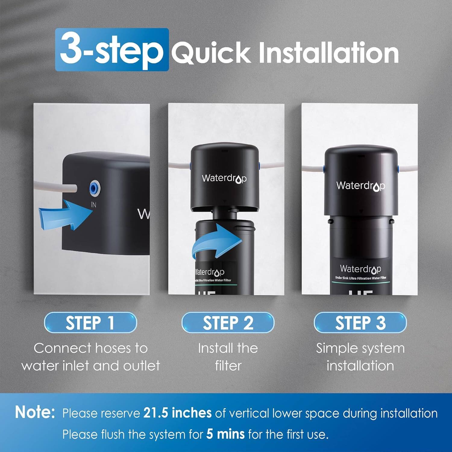 3-step Quick Installation

Waterdrop
Waterdrop
Waterdrop

STEP 1: Connect hoses to water inlet and outlet
STEP 2: Install the filter
STEP 3: Simple system installation

Note: Please reserve 21.5 inches of vertical lower space during installation. Please flush the system for 5 mins for the first use.
