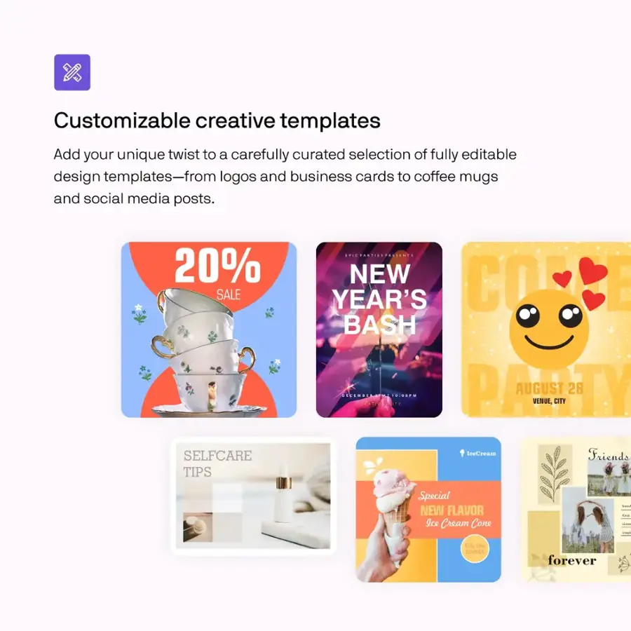 Customizable creative templates:
Add your unique twist to a carefully curated selection of fully editable design templates - from logos and business cards to coffee mugs and social media posts.

20% SALE:
SELFCARE TIPS ...!
NEW YEAR'S BASH PATY AUGUST 28

Ice Cream Cone - Only the COMMEL forever