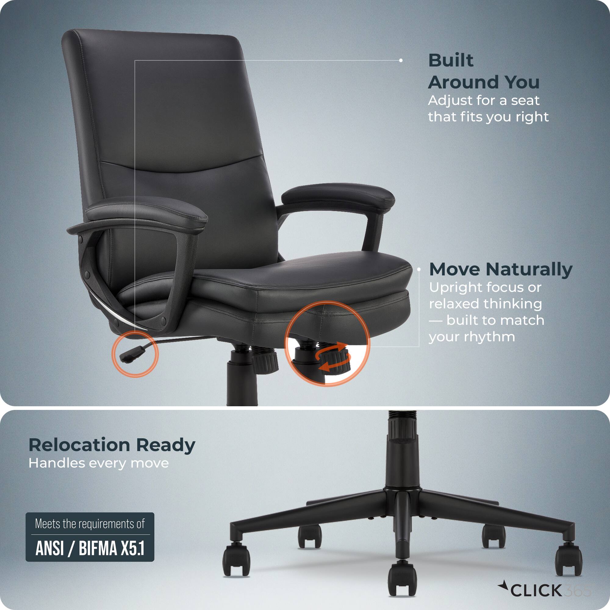 Built Around You  
Adjust for a seat that fits you right  

Move Naturally  
Upright focus or relaxed thinking — built to match your rhythm  

Relocation Ready  
Handles every move  

Meets the requirements of ANSI / BIFMA X5.1  

CLICK 365