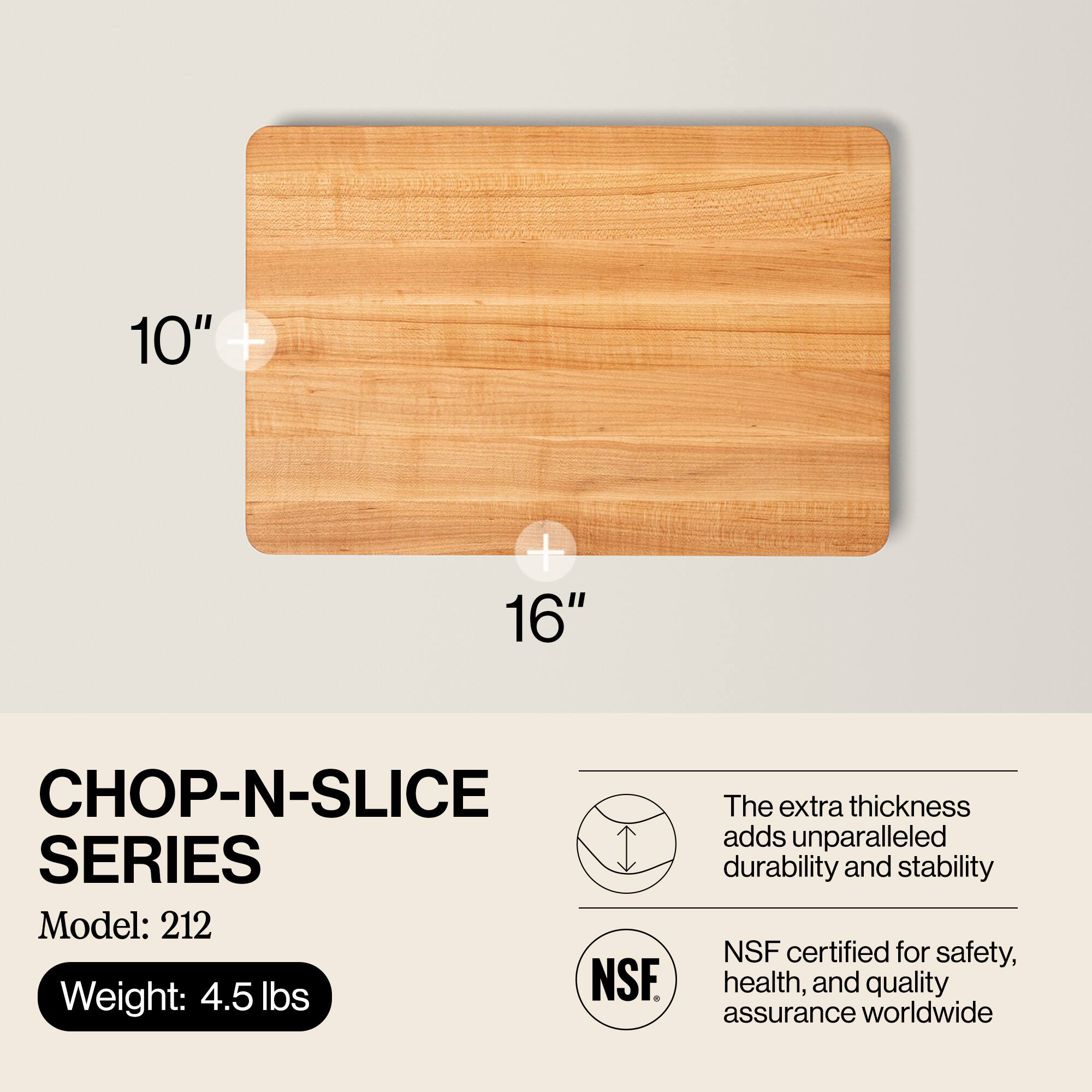 10" + 16"  
CHOP-N-SLICE SERIES  
Model: 212  
Weight: 4.5 lbs  

The extra thickness adds unparalleled durability and stability  
NSF certified for safety, health, and quality assurance worldwide