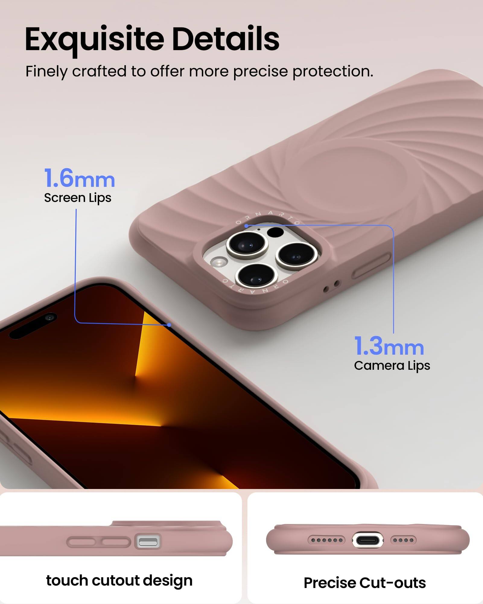 Exquisite Details  
Finely crafted to offer more precise protection.  

1.6mm Screen Lips  
1.3mm Camera Lips  

touch cutout design  
Precise Cut-outs