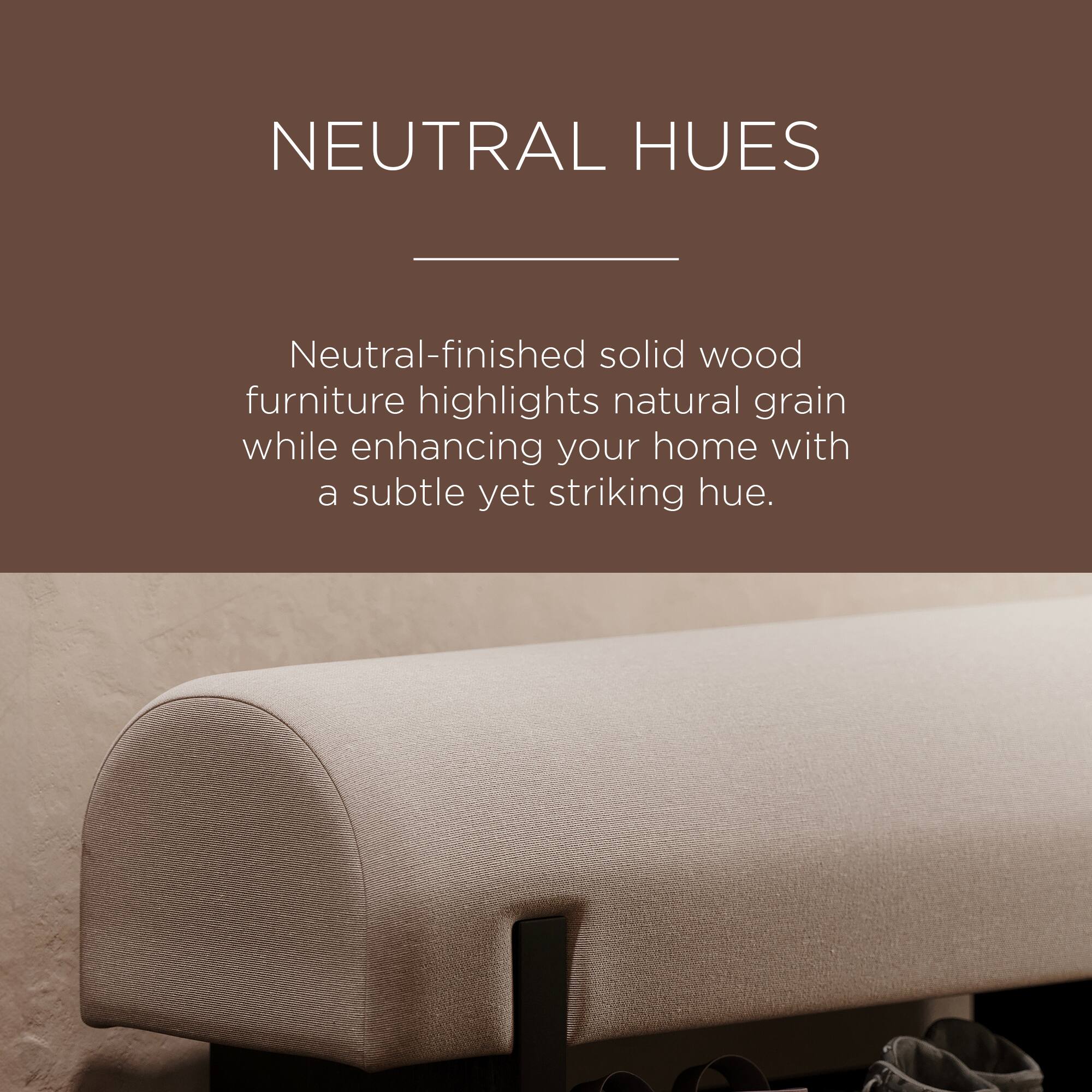 NEUTRAL HUES

Neutral-finished solid wood furniture highlights natural grain while enhancing your home with a subtle yet striking hue.