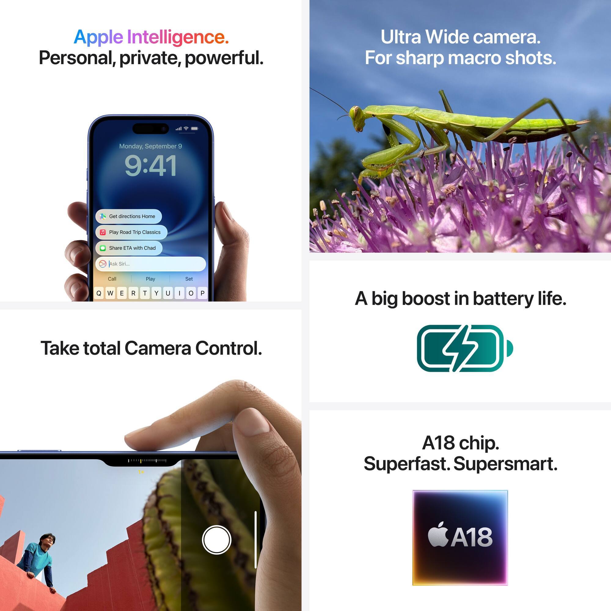 Apple Intelligence: Personal, private, powerful.

Ultra Wide Camera: For sharp macro shots.

Take total Camera Control.

A big boost in battery life.

C A18 chip: Superfast, super smart.

A18: Superfast, super smart.