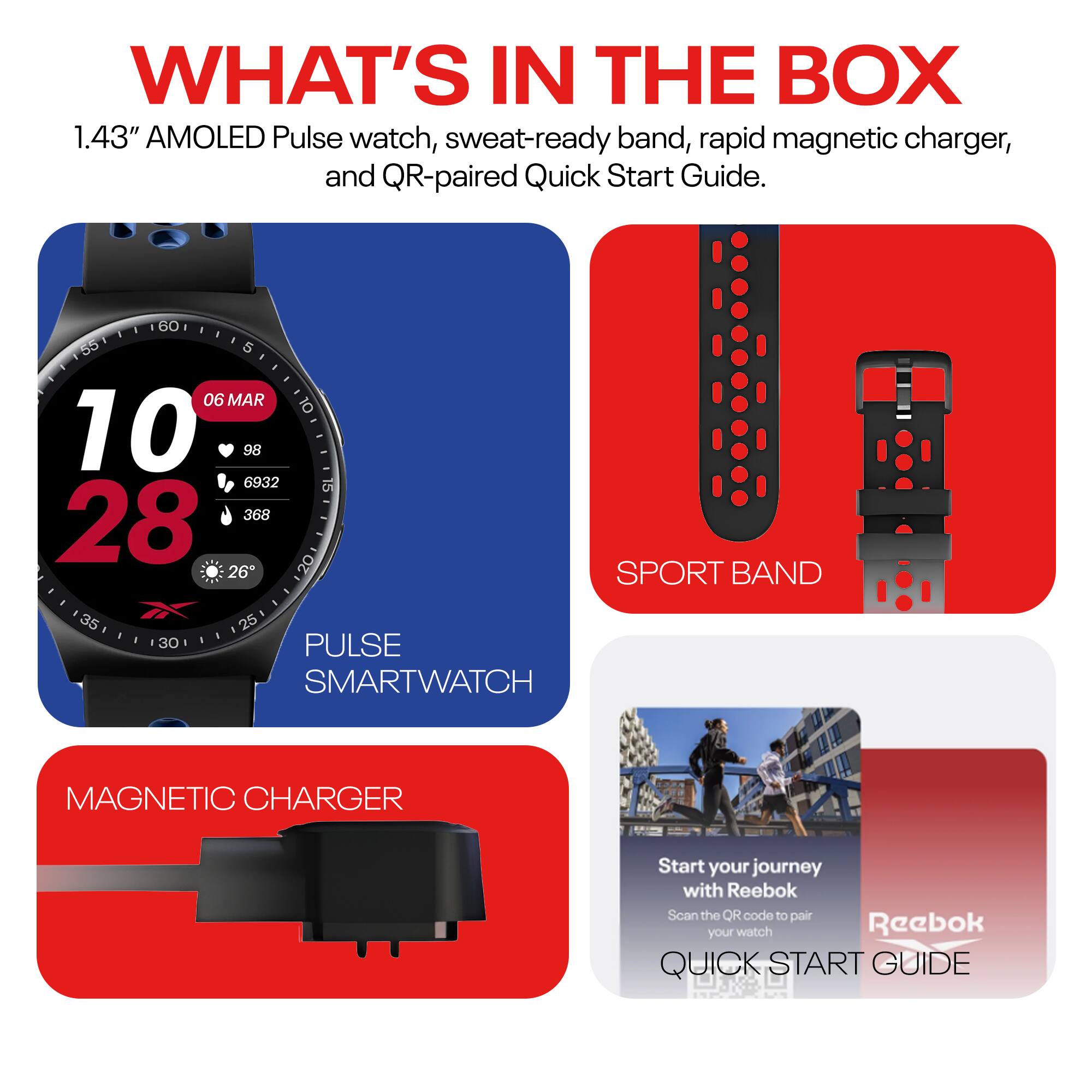 WHAT'S IN THE BOX

1.43" AMOLED Pulse watch, sweat-ready band, rapid magnetic charger, and QR-paired Quick Start Guide.

- PULSE SMARTWATCH
- SPORT BAND
- MAGNETIC CHARGER
- QUICK START GUIDE

Start your journey with Reebok  
Scan the QR code to pair your watch