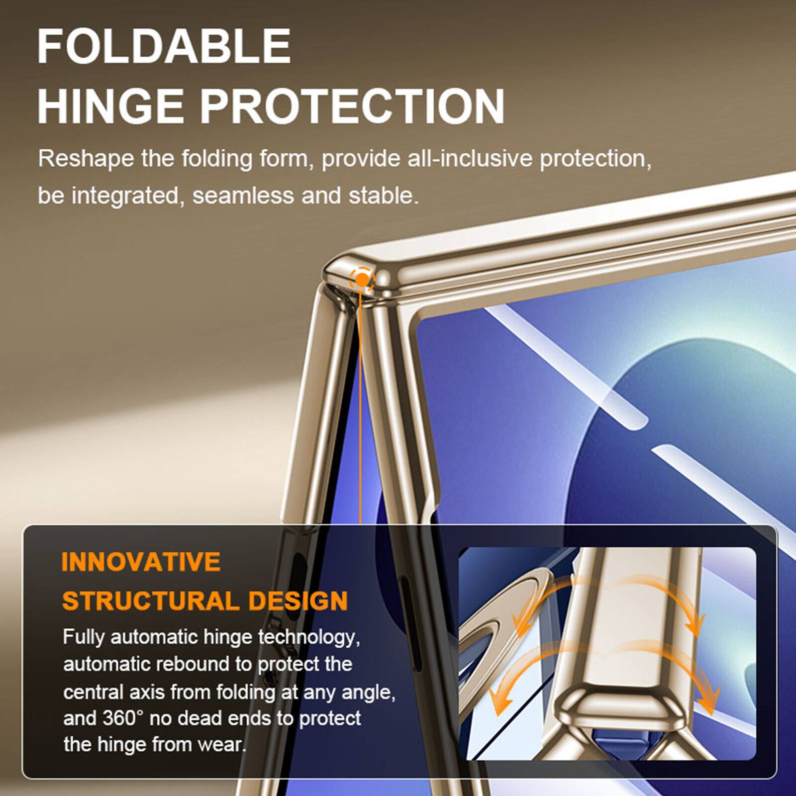 FOLDABLE HINGE PROTECTION  
Reshape the folding form, provide all-inclusive protection, be integrated, seamless and stable.  

INNOVATIVE STRUCTURAL DESIGN  
Fully automatic hinge technology, automatic rebound to protect the central axis from folding at any angle, and 360° no dead ends to protect the hinge from wear.