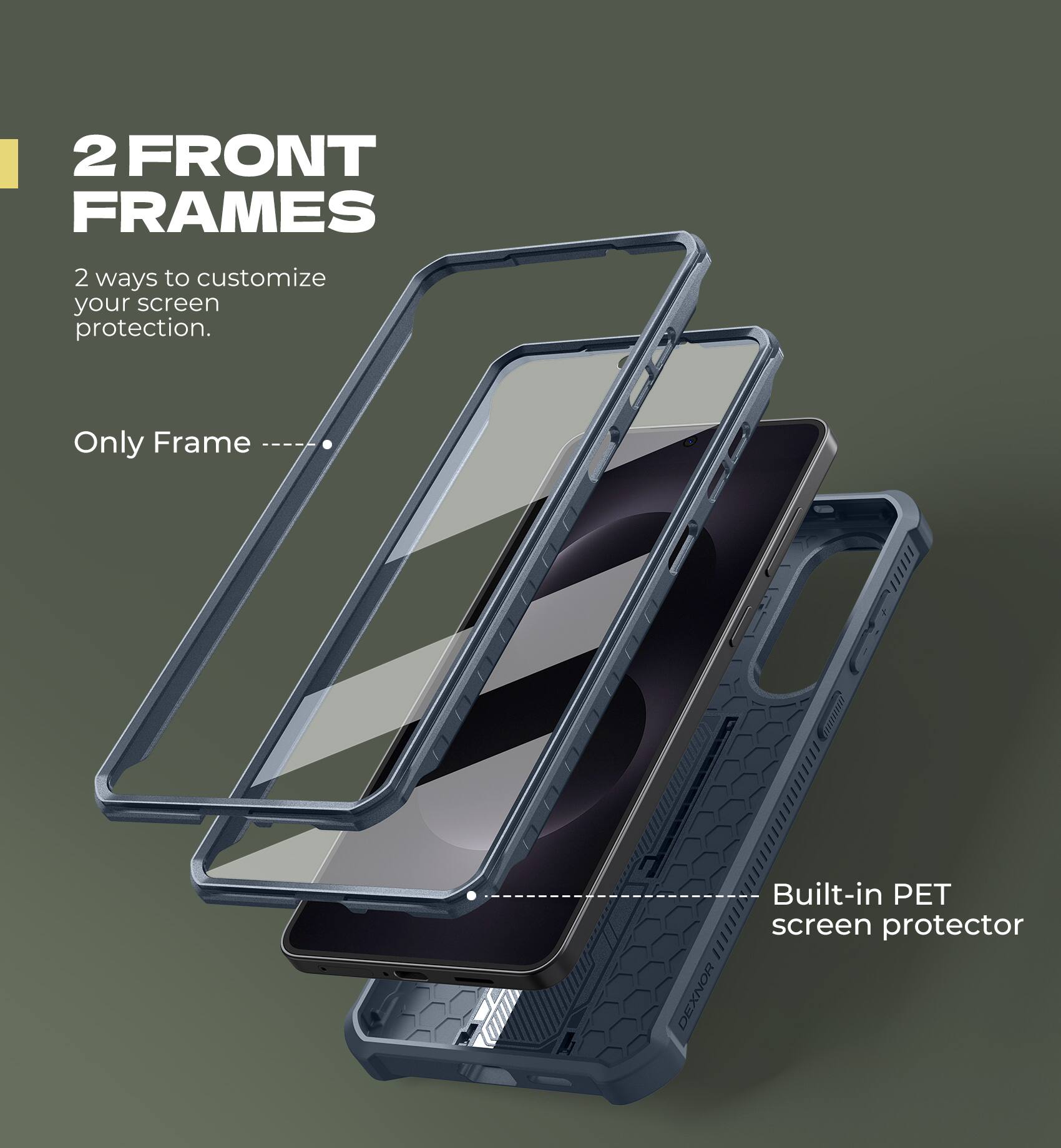 2 FRONT FRAMES
2 ways to customize your screen protection.
Only Frame
Built-in PET screen protector
