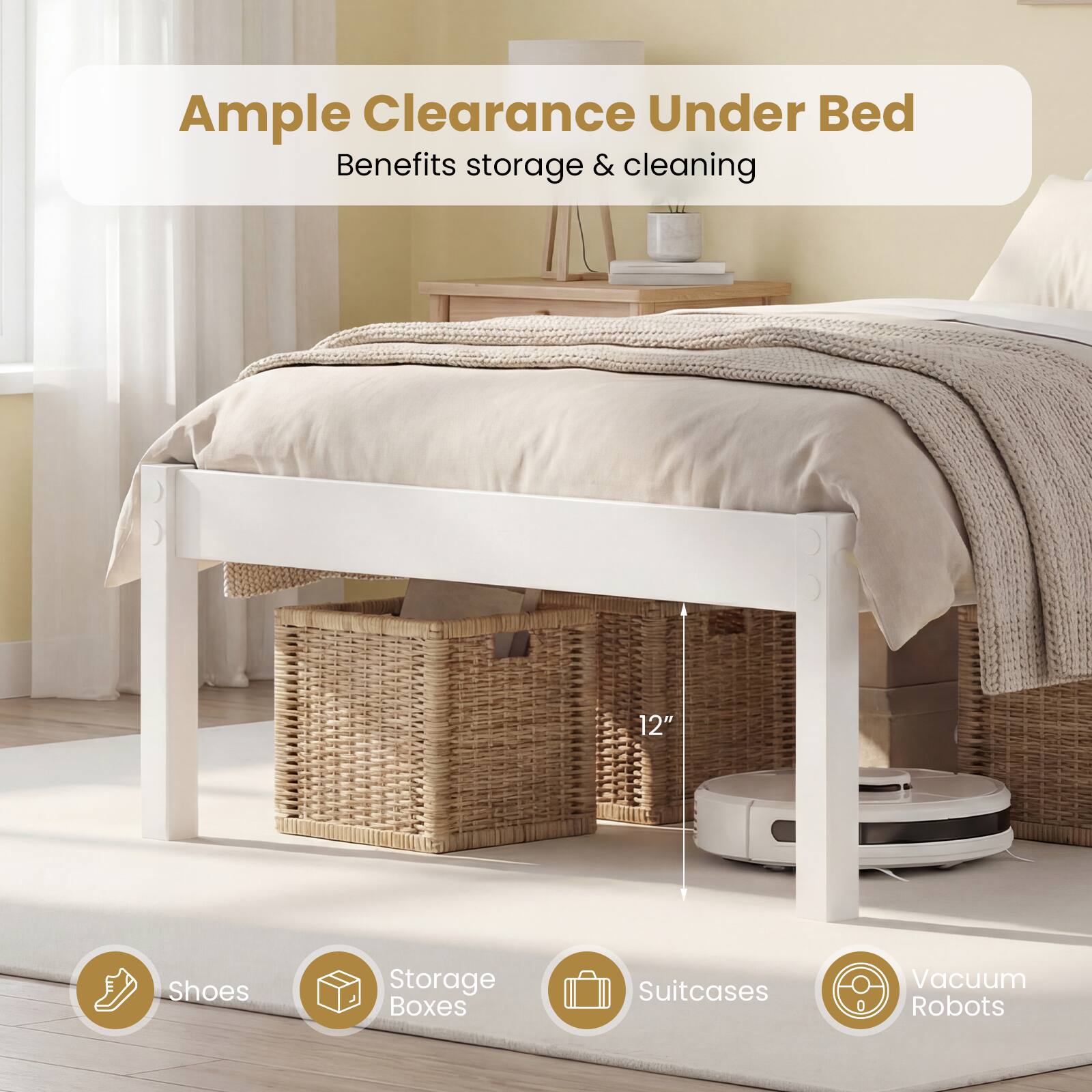 Ample Clearance Under Bed  
Benefits storage & cleaning  

12"  

Shoes  
Storage Boxes  
Suitcases  
Vacuum Robots