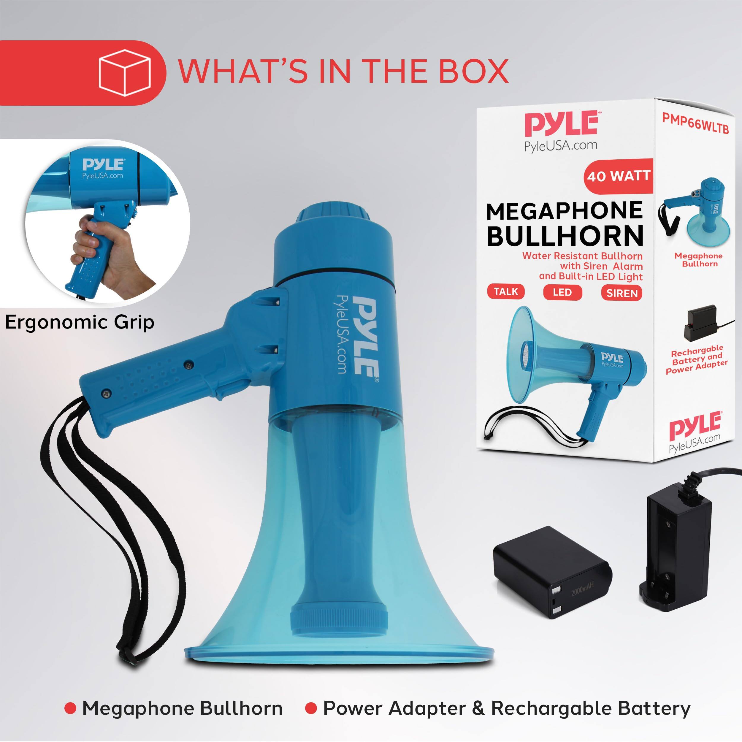 PYLE PyleUSA.com  
WHAT'S IN THE BOX  
PYLE PMP66WLTB  
PyleUSA.com  
40 WATT  
Ergonomic Grip  
PYLE MEGAPHONE w BULLHORN  
Water Resistant Bullhorn Megaphone with Siren Alarm Bullhorn and Built-in LED Light  
TALK LED SIREN  
PYLE Rechargeable and AL Battery Adapter Power  
PYLE PyleUSA.com  
2000411 Megaphone Bullhorn Power Adapter & Rechargeable Battery