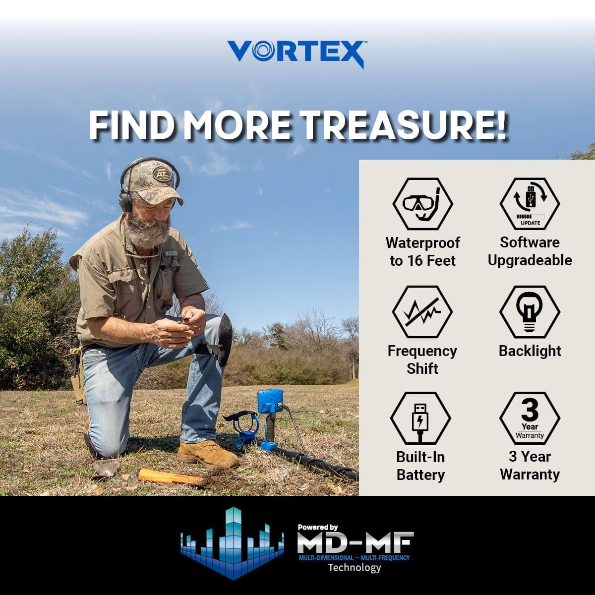 VORTEX  
FIND MORE TREASURE!  

- Waterproof to 16 Feet  
- Software Upgradeable  
- Frequency Shift  
- Backlight  
- Built-In Battery  
- 3 Year Warranty  
- 3 Year Warranty  

Powered by MD-MF  
MULTI-DIMENSIONAL MULTI-FREQUENCY Technology