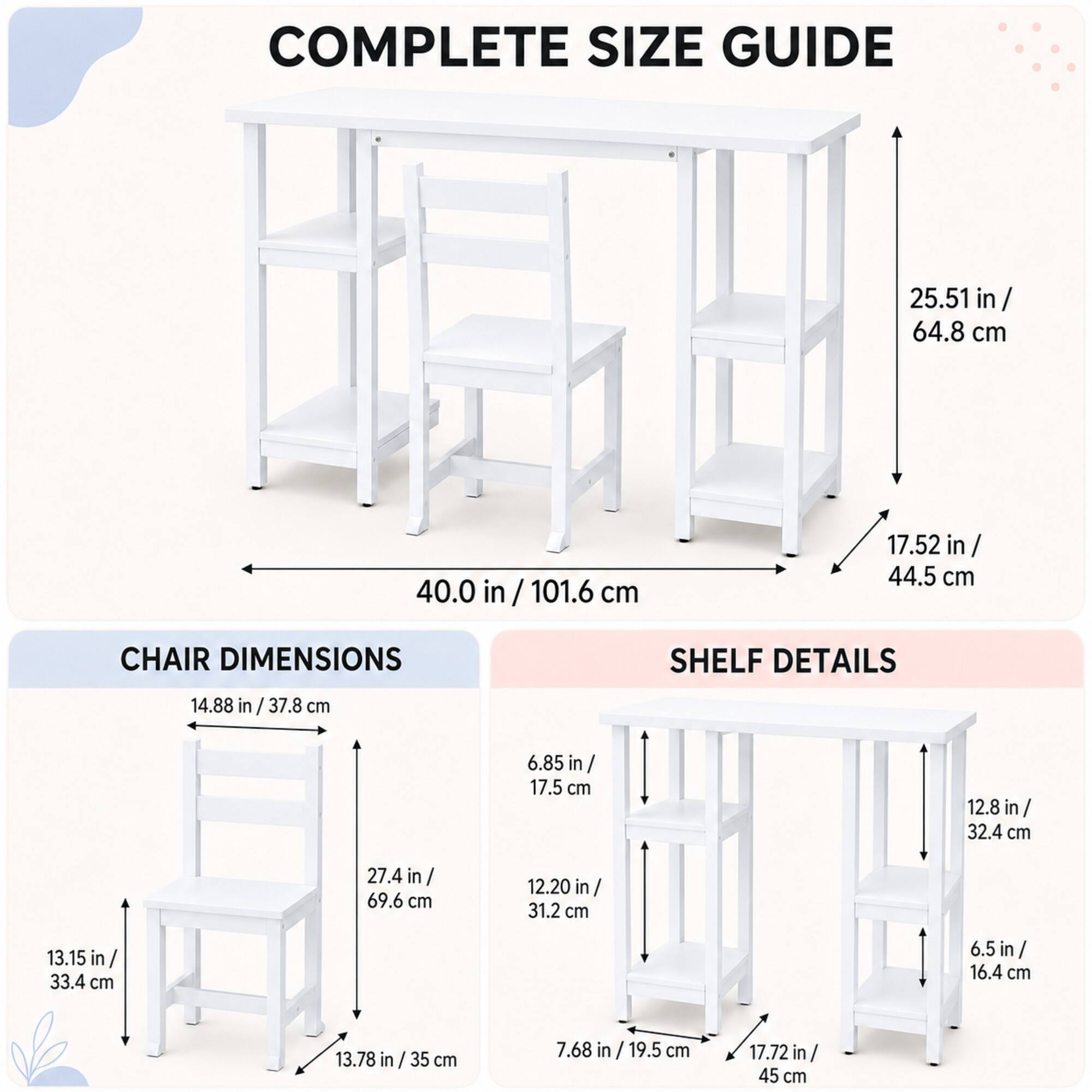 COMPLETE SIZE GUIDE
25.51 in/ 64.8 cm
40.0 in/101.6 cm
17.52 in/ 44.5 cm

CHAIR DIMENSIONS
14.88 in/ 37.8 cm
27.4 in/ 69.6 cm
13.15 in/ 33.4 cm
13.78 in/ 35 cm

SHELF DETAILS
6.85 in/ 17.5 cm
12.8 in/ 32.4 cm
12.20 in/ 31.2 cm
6.5 in/ 16.4 cm
7.68 in/ 19.5 cm
17.72 in/ 45 cm